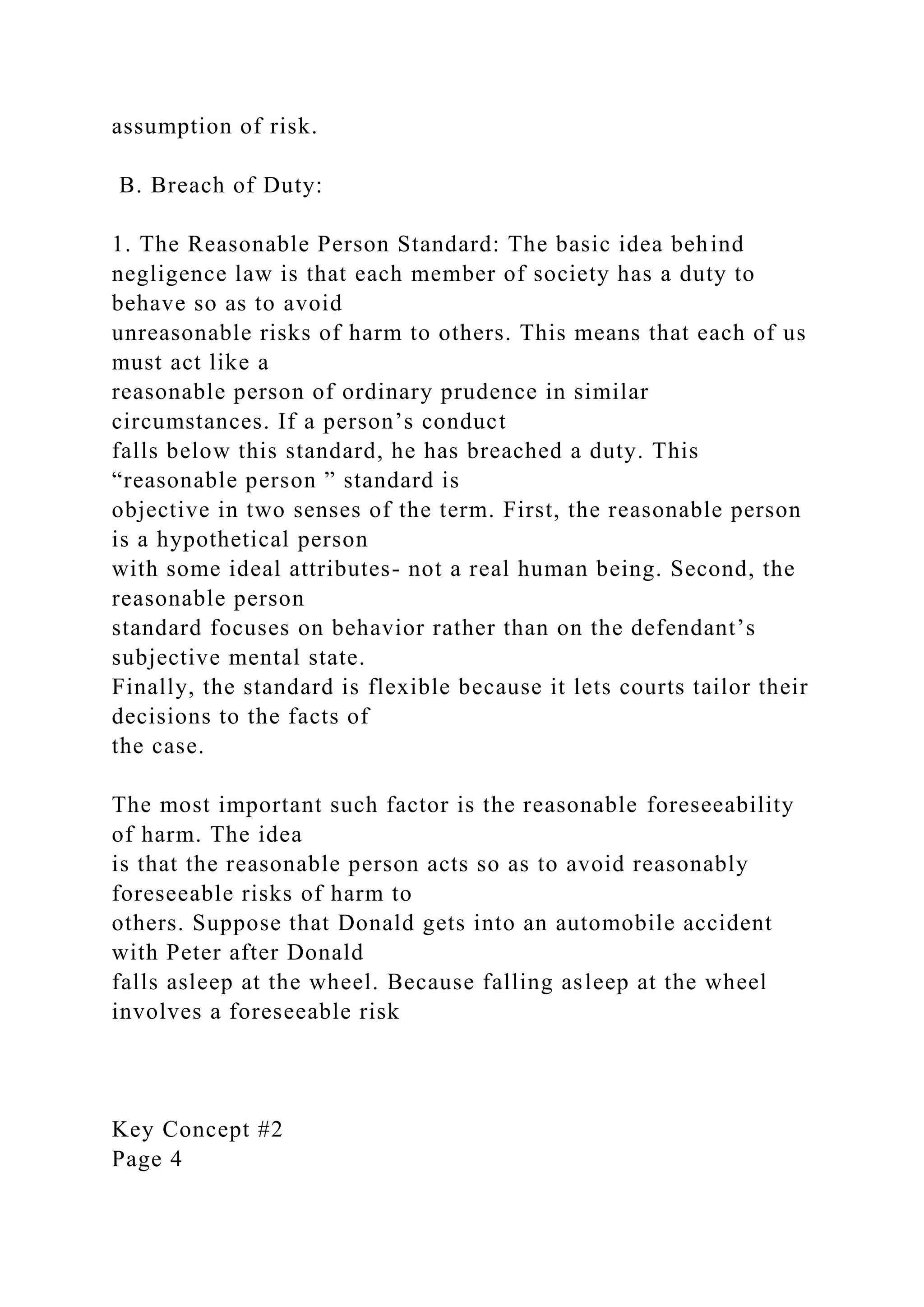 assumption of risk.
B. Breach of Duty:
1. The Reasonable Person Standard: The basic idea behind
negligence law is that each member of society has a duty to
behave so as to avoid
unreasonable risks of harm to others. This means that each of us
must act like a
reasonable person of ordinary prudence in similar
circumstances. If a person’s conduct
falls below this standard, he has breached a duty. This
“reasonable person ” standard is
objective in two senses of the term. First, the reasonable person
is a hypothetical person
with some ideal attributes- not a real human being. Second, the
reasonable person
standard focuses on behavior rather than on the defendant’s
subjective mental state.
Finally, the standard is flexible because it lets courts tailor their
decisions to the facts of
the case.
The most important such factor is the reasonable foreseeability
of harm. The idea
is that the reasonable person acts so as to avoid reasonably
foreseeable risks of harm to
others. Suppose that Donald gets into an automobile accident
with Peter after Donald
falls asleep at the wheel. Because falling asleep at the wheel
involves a foreseeable risk
Key Concept #2
Page 4
 