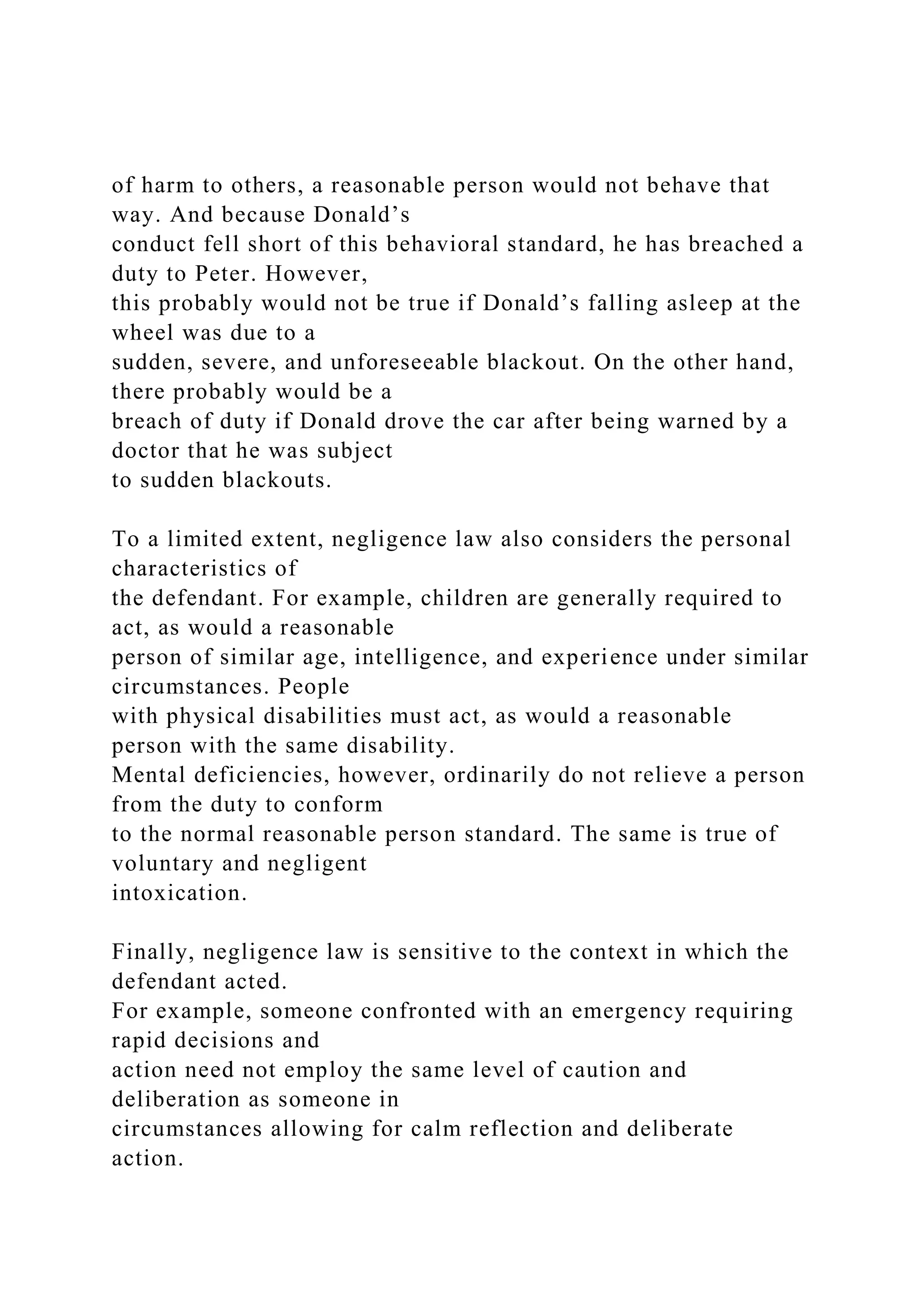 of harm to others, a reasonable person would not behave that
way. And because Donald’s
conduct fell short of this behavioral standard, he has breached a
duty to Peter. However,
this probably would not be true if Donald’s falling asleep at the
wheel was due to a
sudden, severe, and unforeseeable blackout. On the other hand,
there probably would be a
breach of duty if Donald drove the car after being warned by a
doctor that he was subject
to sudden blackouts.
To a limited extent, negligence law also considers the personal
characteristics of
the defendant. For example, children are generally required to
act, as would a reasonable
person of similar age, intelligence, and experience under similar
circumstances. People
with physical disabilities must act, as would a reasonable
person with the same disability.
Mental deficiencies, however, ordinarily do not relieve a person
from the duty to conform
to the normal reasonable person standard. The same is true of
voluntary and negligent
intoxication.
Finally, negligence law is sensitive to the context in which the
defendant acted.
For example, someone confronted with an emergency requiring
rapid decisions and
action need not employ the same level of caution and
deliberation as someone in
circumstances allowing for calm reflection and deliberate
action.
 