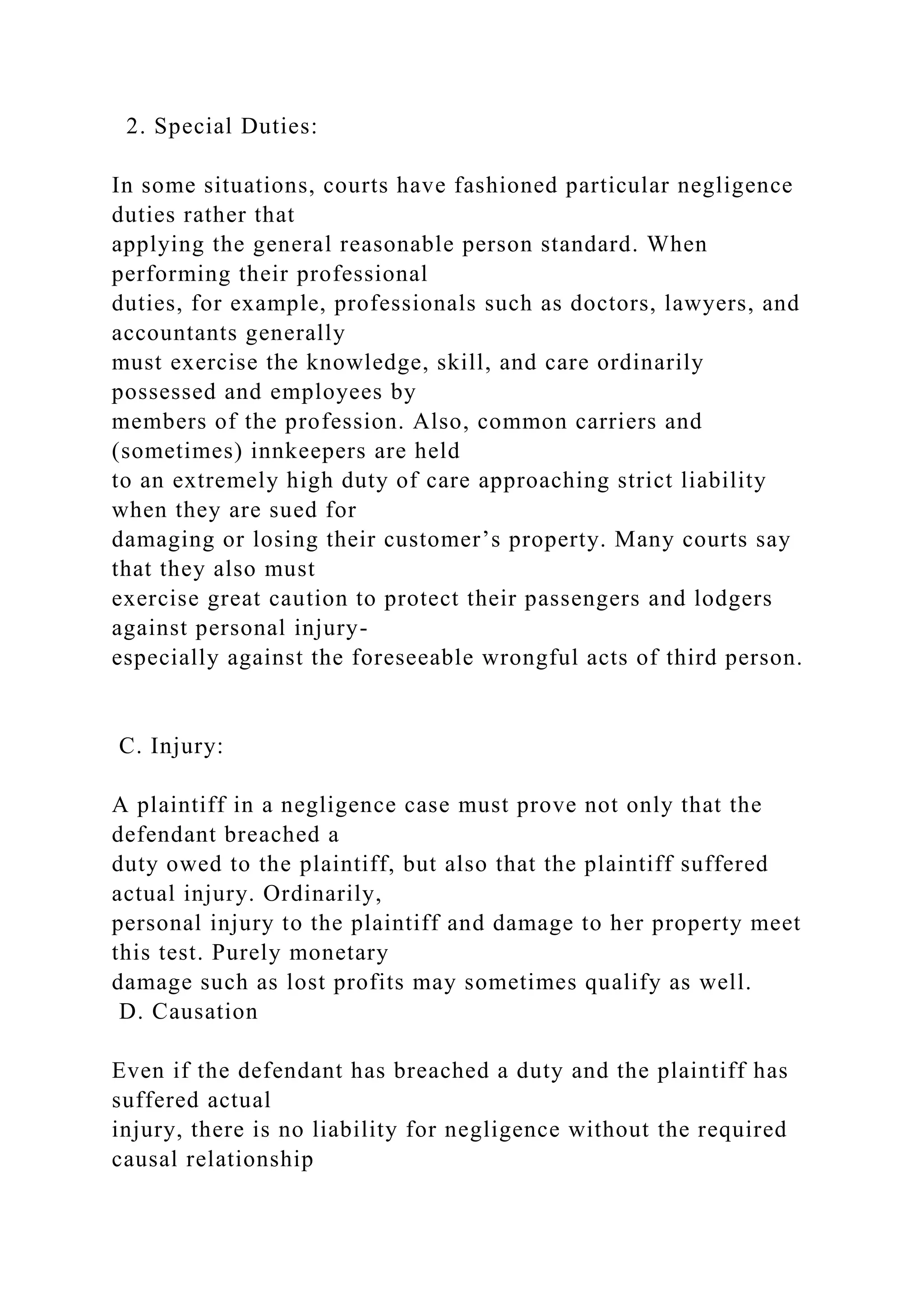 2. Special Duties:
In some situations, courts have fashioned particular negligence
duties rather that
applying the general reasonable person standard. When
performing their professional
duties, for example, professionals such as doctors, lawyers, and
accountants generally
must exercise the knowledge, skill, and care ordinarily
possessed and employees by
members of the profession. Also, common carriers and
(sometimes) innkeepers are held
to an extremely high duty of care approaching strict liability
when they are sued for
damaging or losing their customer’s property. Many courts say
that they also must
exercise great caution to protect their passengers and lodgers
against personal injury-
especially against the foreseeable wrongful acts of third person.
C. Injury:
A plaintiff in a negligence case must prove not only that the
defendant breached a
duty owed to the plaintiff, but also that the plaintiff suffered
actual injury. Ordinarily,
personal injury to the plaintiff and damage to her property meet
this test. Purely monetary
damage such as lost profits may sometimes qualify as well.
D. Causation
Even if the defendant has breached a duty and the plaintiff has
suffered actual
injury, there is no liability for negligence without the required
causal relationship
 