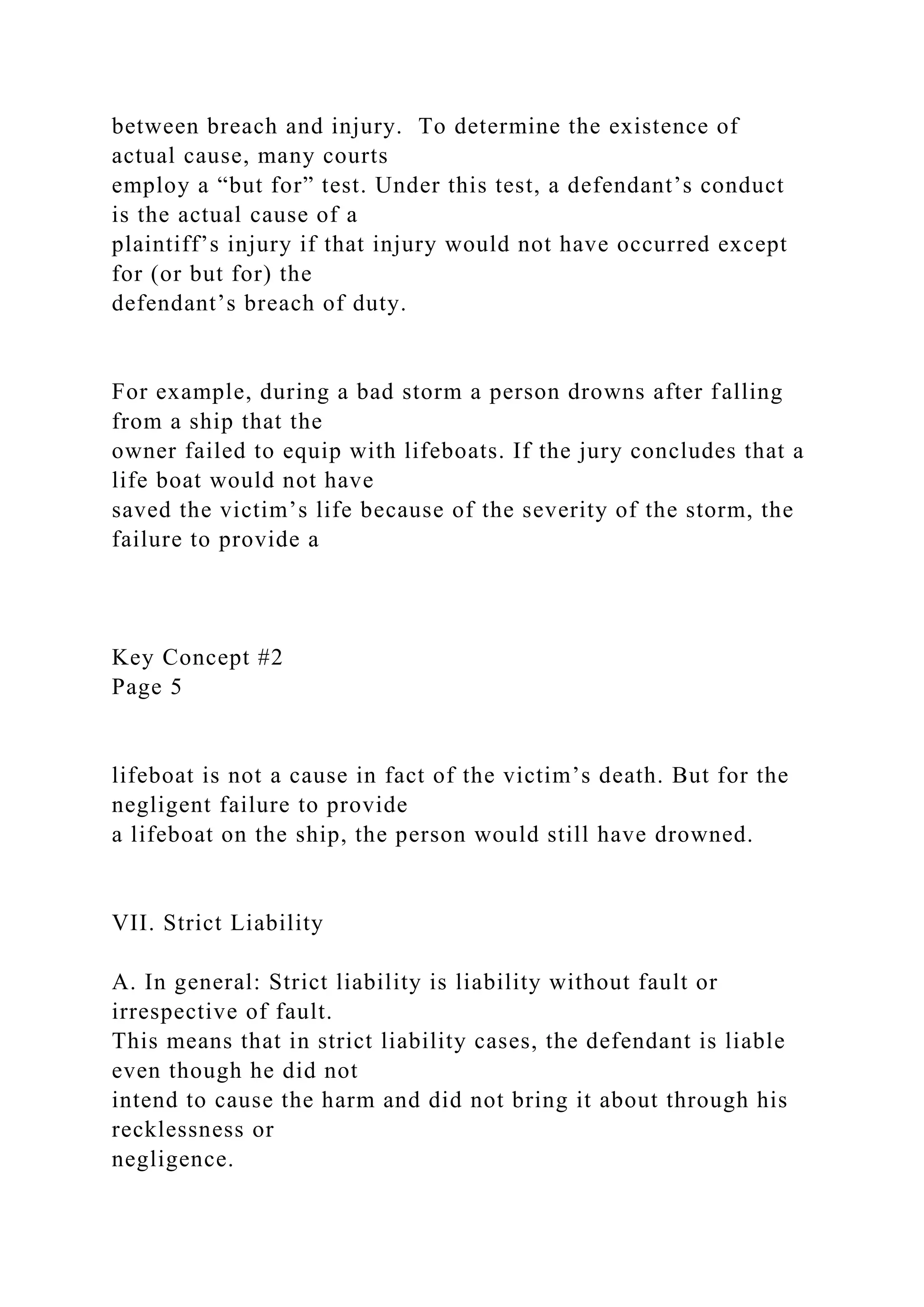 between breach and injury. To determine the existence of
actual cause, many courts
employ a “but for” test. Under this test, a defendant’s conduct
is the actual cause of a
plaintiff’s injury if that injury would not have occurred except
for (or but for) the
defendant’s breach of duty.
For example, during a bad storm a person drowns after falling
from a ship that the
owner failed to equip with lifeboats. If the jury concludes that a
life boat would not have
saved the victim’s life because of the severity of the storm, the
failure to provide a
Key Concept #2
Page 5
lifeboat is not a cause in fact of the victim’s death. But for the
negligent failure to provide
a lifeboat on the ship, the person would still have drowned.
VII. Strict Liability
A. In general: Strict liability is liability without fault or
irrespective of fault.
This means that in strict liability cases, the defendant is liable
even though he did not
intend to cause the harm and did not bring it about through his
recklessness or
negligence.
 