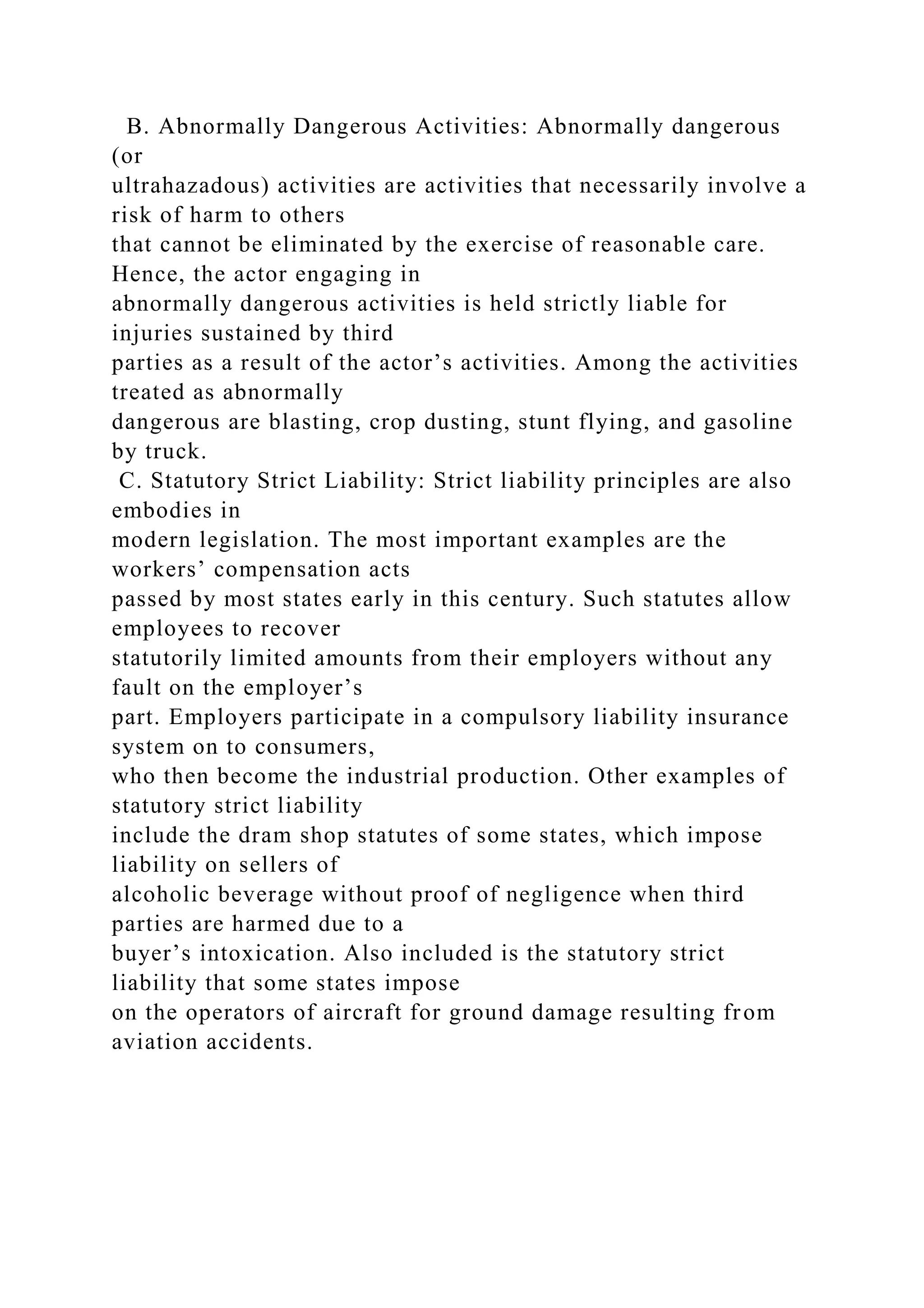 B. Abnormally Dangerous Activities: Abnormally dangerous
(or
ultrahazadous) activities are activities that necessarily involve a
risk of harm to others
that cannot be eliminated by the exercise of reasonable care.
Hence, the actor engaging in
abnormally dangerous activities is held strictly liable for
injuries sustained by third
parties as a result of the actor’s activities. Among the activities
treated as abnormally
dangerous are blasting, crop dusting, stunt flying, and gasoline
by truck.
C. Statutory Strict Liability: Strict liability principles are also
embodies in
modern legislation. The most important examples are the
workers’ compensation acts
passed by most states early in this century. Such statutes allow
employees to recover
statutorily limited amounts from their employers without any
fault on the employer’s
part. Employers participate in a compulsory liability insurance
system on to consumers,
who then become the industrial production. Other examples of
statutory strict liability
include the dram shop statutes of some states, which impose
liability on sellers of
alcoholic beverage without proof of negligence when third
parties are harmed due to a
buyer’s intoxication. Also included is the statutory strict
liability that some states impose
on the operators of aircraft for ground damage resulting from
aviation accidents.
 