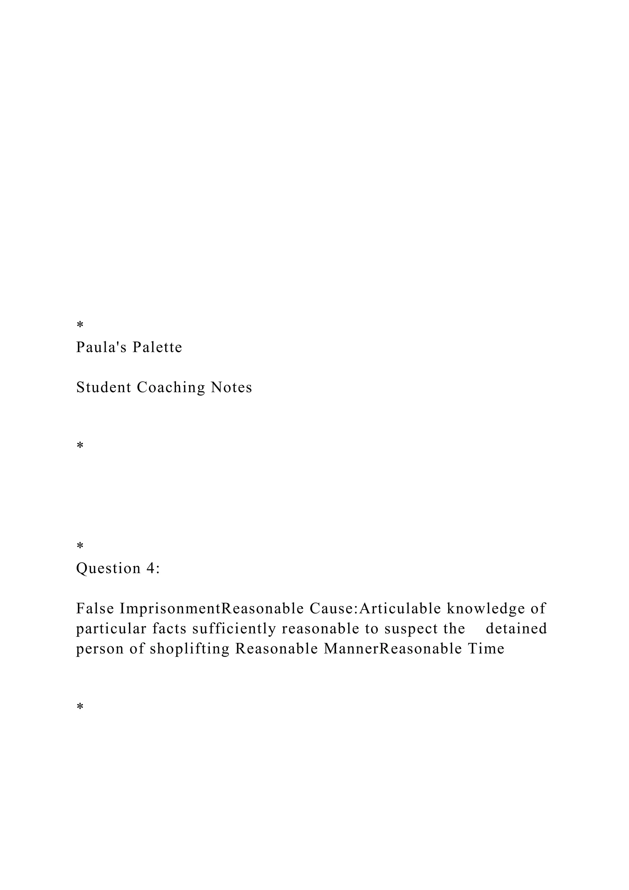 *
Paula's Palette
Student Coaching Notes
*
*
Question 4:
False ImprisonmentReasonable Cause:Articulable knowledge of
particular facts sufficiently reasonable to suspect the detained
person of shoplifting Reasonable MannerReasonable Time
*
 