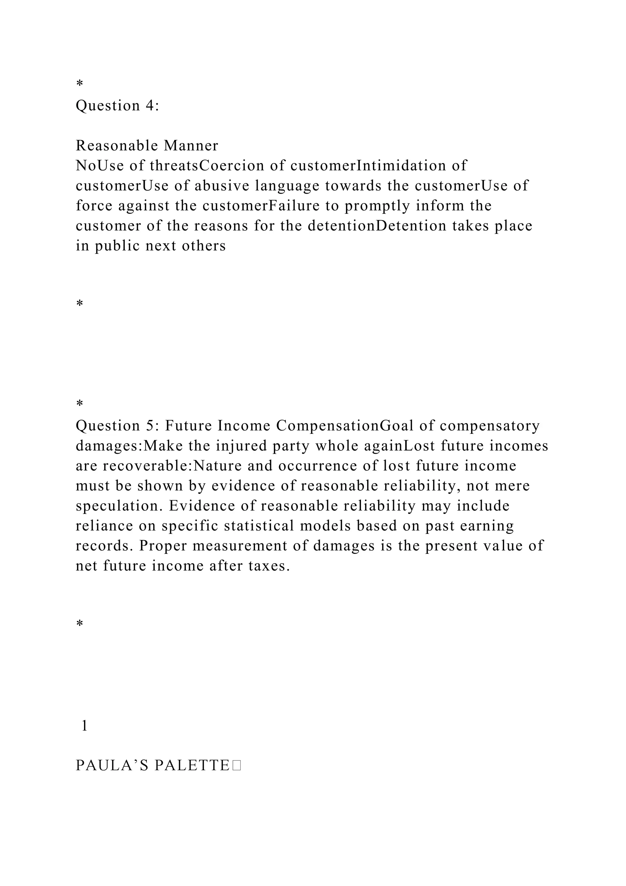 *
Question 4:
Reasonable Manner
NoUse of threatsCoercion of customerIntimidation of
customerUse of abusive language towards the customerUse of
force against the customerFailure to promptly inform the
customer of the reasons for the detentionDetention takes place
in public next others
*
*
Question 5: Future Income CompensationGoal of compensatory
damages:Make the injured party whole againLost future incomes
are recoverable:Nature and occurrence of lost future income
must be shown by evidence of reasonable reliability, not mere
speculation. Evidence of reasonable reliability may include
reliance on specific statistical models based on past earning
records. Proper measurement of damages is the present value of
net future income after taxes.
*
1
 