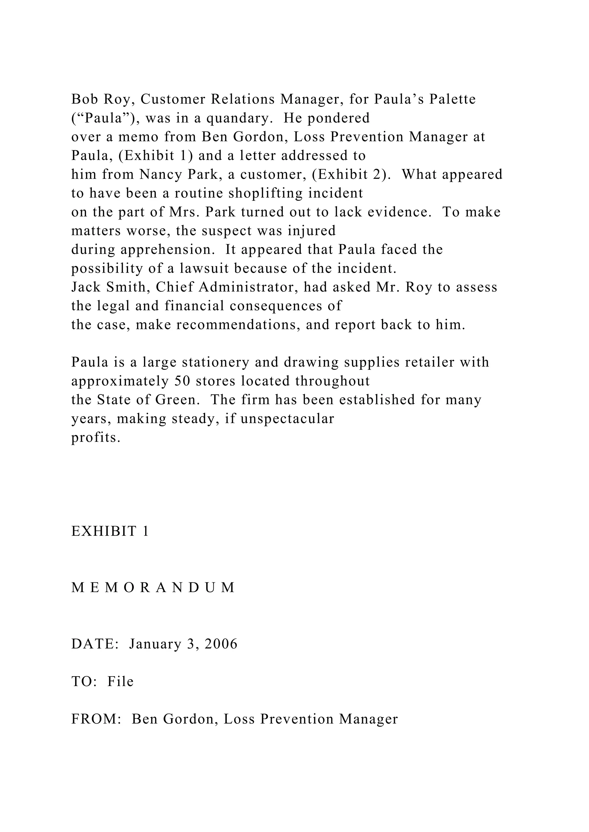 Bob Roy, Customer Relations Manager, for Paula’s Palette
(“Paula”), was in a quandary. He pondered
over a memo from Ben Gordon, Loss Prevention Manager at
Paula, (Exhibit 1) and a letter addressed to
him from Nancy Park, a customer, (Exhibit 2). What appeared
to have been a routine shoplifting incident
on the part of Mrs. Park turned out to lack evidence. To make
matters worse, the suspect was injured
during apprehension. It appeared that Paula faced the
possibility of a lawsuit because of the incident.
Jack Smith, Chief Administrator, had asked Mr. Roy to assess
the legal and financial consequences of
the case, make recommendations, and report back to him.
Paula is a large stationery and drawing supplies retailer with
approximately 50 stores located throughout
the State of Green. The firm has been established for many
years, making steady, if unspectacular
profits.
EXHIBIT 1
M E M O R A N D U M
DATE: January 3, 2006
TO: File
FROM: Ben Gordon, Loss Prevention Manager
 