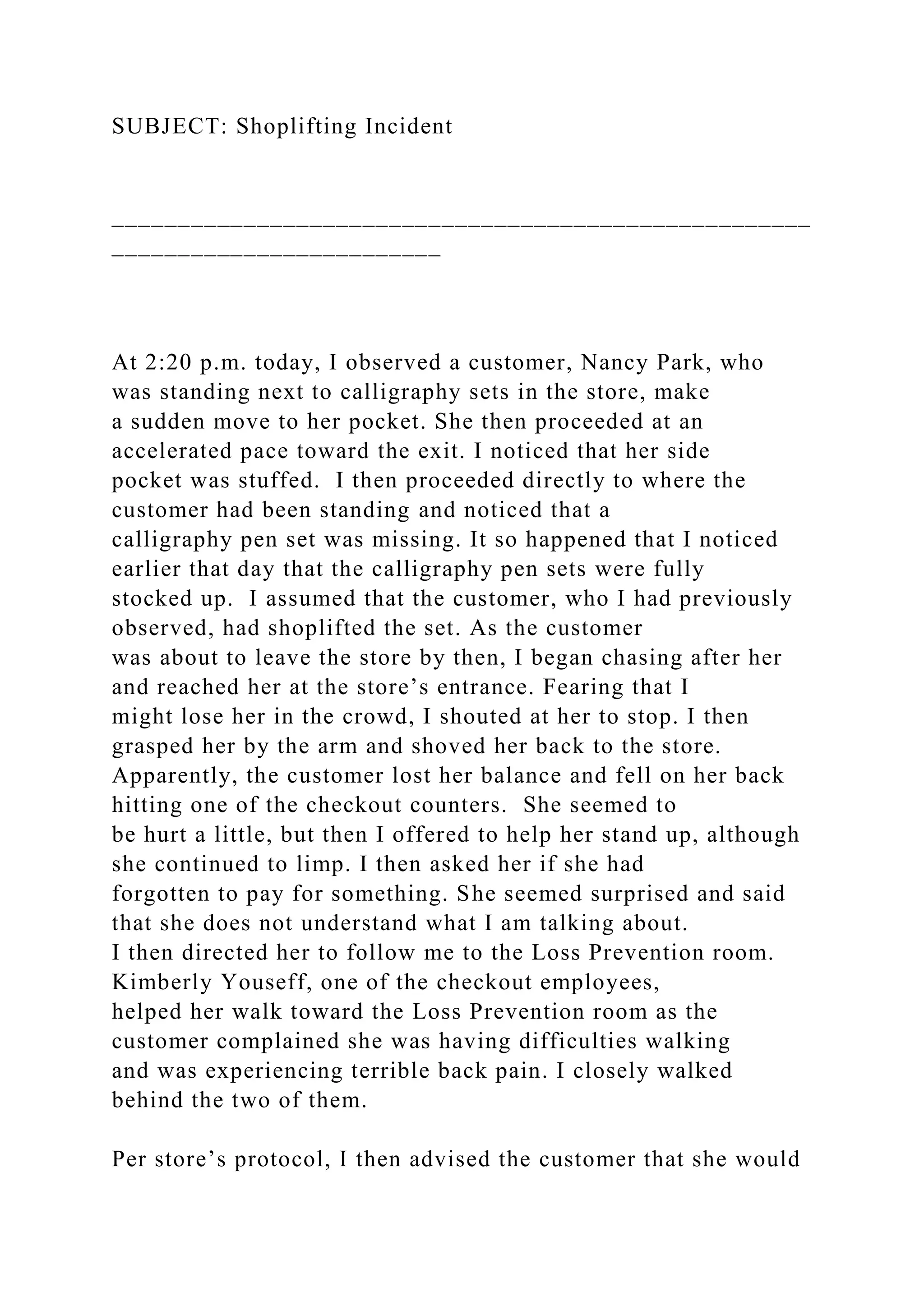 SUBJECT: Shoplifting Incident
_____________________________________________________
_________________________
At 2:20 p.m. today, I observed a customer, Nancy Park, who
was standing next to calligraphy sets in the store, make
a sudden move to her pocket. She then proceeded at an
accelerated pace toward the exit. I noticed that her side
pocket was stuffed. I then proceeded directly to where the
customer had been standing and noticed that a
calligraphy pen set was missing. It so happened that I noticed
earlier that day that the calligraphy pen sets were fully
stocked up. I assumed that the customer, who I had previously
observed, had shoplifted the set. As the customer
was about to leave the store by then, I began chasing after her
and reached her at the store’s entrance. Fearing that I
might lose her in the crowd, I shouted at her to stop. I then
grasped her by the arm and shoved her back to the store.
Apparently, the customer lost her balance and fell on her back
hitting one of the checkout counters. She seemed to
be hurt a little, but then I offered to help her stand up, although
she continued to limp. I then asked her if she had
forgotten to pay for something. She seemed surprised and said
that she does not understand what I am talking about.
I then directed her to follow me to the Loss Prevention room.
Kimberly Youseff, one of the checkout employees,
helped her walk toward the Loss Prevention room as the
customer complained she was having difficulties walking
and was experiencing terrible back pain. I closely walked
behind the two of them.
Per store’s protocol, I then advised the customer that she would
 