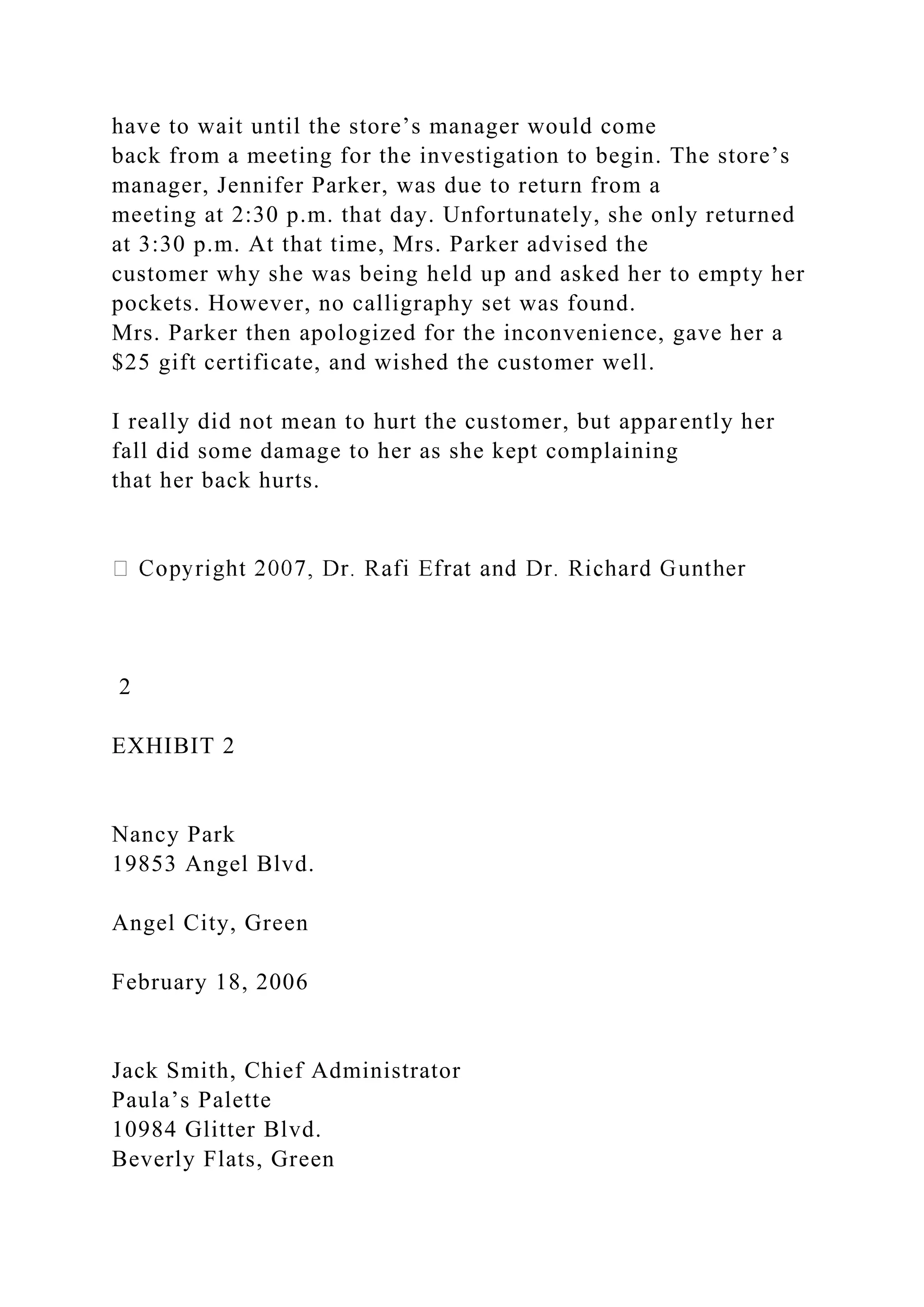 have to wait until the store’s manager would come
back from a meeting for the investigation to begin. The store’s
manager, Jennifer Parker, was due to return from a
meeting at 2:30 p.m. that day. Unfortunately, she only returned
at 3:30 p.m. At that time, Mrs. Parker advised the
customer why she was being held up and asked her to empty her
pockets. However, no calligraphy set was found.
Mrs. Parker then apologized for the inconvenience, gave her a
$25 gift certificate, and wished the customer well.
I really did not mean to hurt the customer, but apparently her
fall did some damage to her as she kept complaining
that her back hurts.
2
EXHIBIT 2
Nancy Park
19853 Angel Blvd.
Angel City, Green
February 18, 2006
Jack Smith, Chief Administrator
Paula’s Palette
10984 Glitter Blvd.
Beverly Flats, Green
 