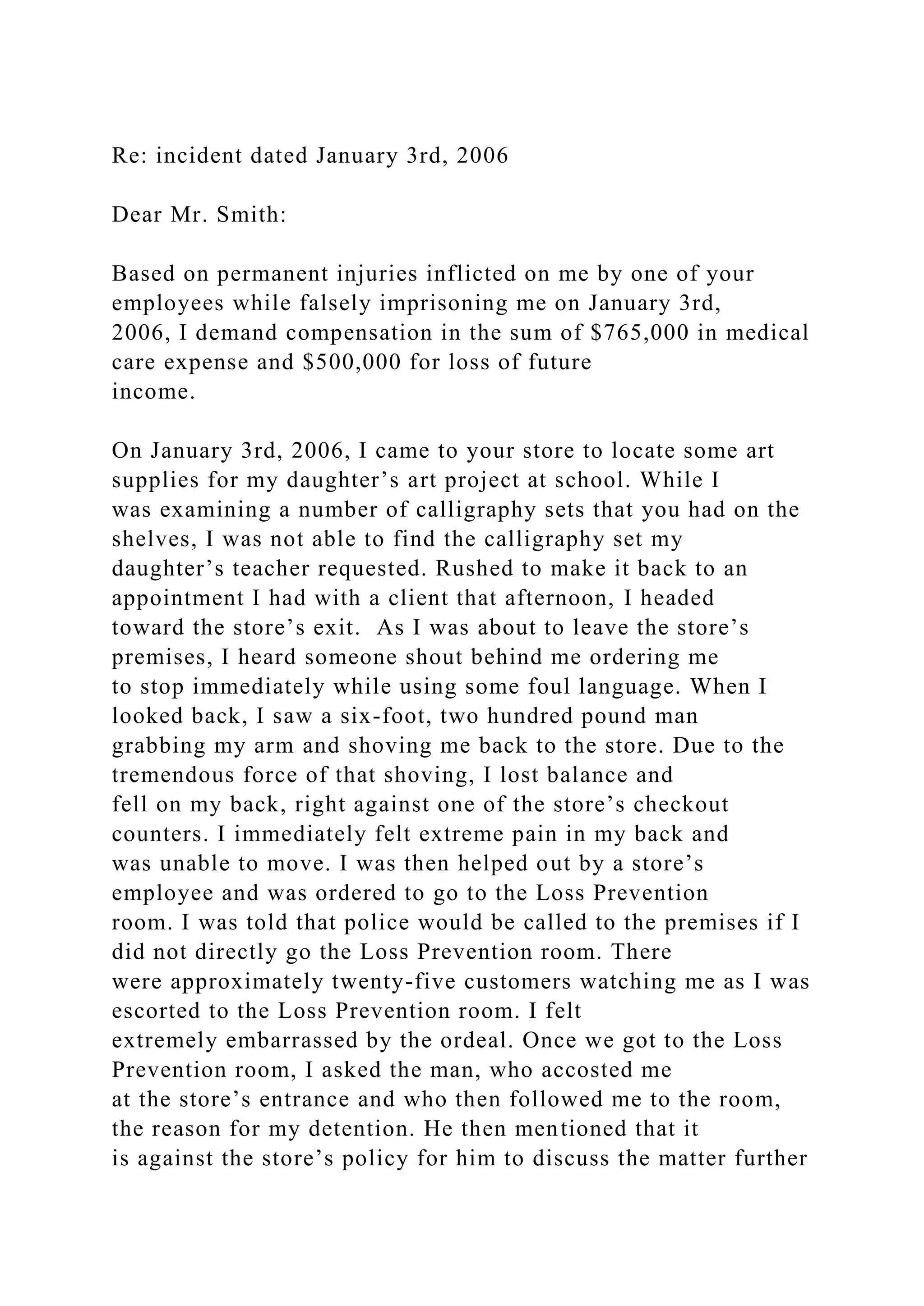 Re: incident dated January 3rd, 2006
Dear Mr. Smith:
Based on permanent injuries inflicted on me by one of your
employees while falsely imprisoning me on January 3rd,
2006, I demand compensation in the sum of $765,000 in medical
care expense and $500,000 for loss of future
income.
On January 3rd, 2006, I came to your store to locate some art
supplies for my daughter’s art project at school. While I
was examining a number of calligraphy sets that you had on the
shelves, I was not able to find the calligraphy set my
daughter’s teacher requested. Rushed to make it back to an
appointment I had with a client that afternoon, I headed
toward the store’s exit. As I was about to leave the store’s
premises, I heard someone shout behind me ordering me
to stop immediately while using some foul language. When I
looked back, I saw a six-foot, two hundred pound man
grabbing my arm and shoving me back to the store. Due to the
tremendous force of that shoving, I lost balance and
fell on my back, right against one of the store’s checkout
counters. I immediately felt extreme pain in my back and
was unable to move. I was then helped out by a store’s
employee and was ordered to go to the Loss Prevention
room. I was told that police would be called to the premises if I
did not directly go the Loss Prevention room. There
were approximately twenty-five customers watching me as I was
escorted to the Loss Prevention room. I felt
extremely embarrassed by the ordeal. Once we got to the Loss
Prevention room, I asked the man, who accosted me
at the store’s entrance and who then followed me to the room,
the reason for my detention. He then mentioned that it
is against the store’s policy for him to discuss the matter further
 