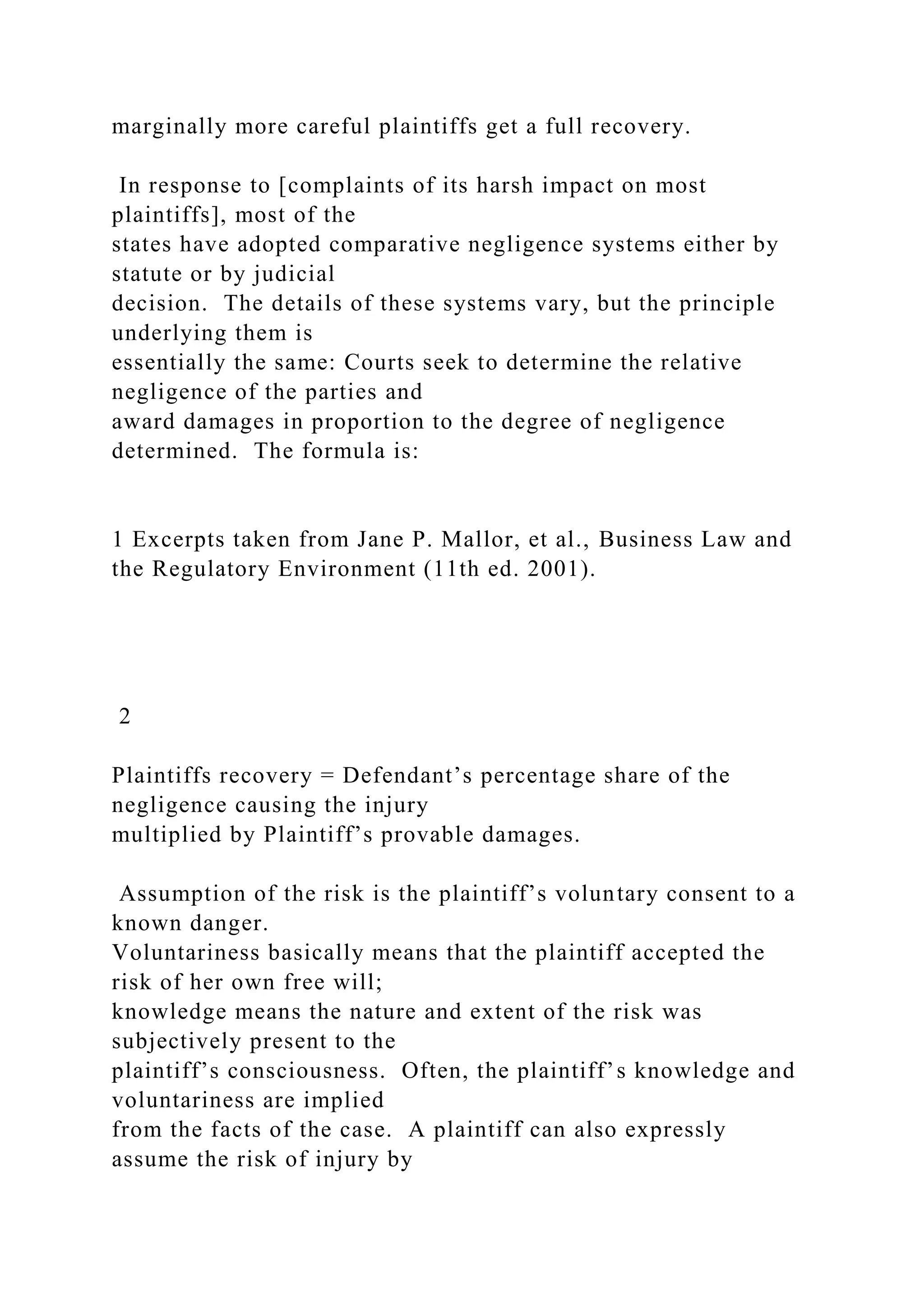 marginally more careful plaintiffs get a full recovery.
In response to [complaints of its harsh impact on most
plaintiffs], most of the
states have adopted comparative negligence systems either by
statute or by judicial
decision. The details of these systems vary, but the principle
underlying them is
essentially the same: Courts seek to determine the relative
negligence of the parties and
award damages in proportion to the degree of negligence
determined. The formula is:
1 Excerpts taken from Jane P. Mallor, et al., Business Law and
the Regulatory Environment (11th ed. 2001).
2
Plaintiffs recovery = Defendant’s percentage share of the
negligence causing the injury
multiplied by Plaintiff’s provable damages.
Assumption of the risk is the plaintiff’s voluntary consent to a
known danger.
Voluntariness basically means that the plaintiff accepted the
risk of her own free will;
knowledge means the nature and extent of the risk was
subjectively present to the
plaintiff’s consciousness. Often, the plaintiff’s knowledge and
voluntariness are implied
from the facts of the case. A plaintiff can also expressly
assume the risk of injury by
 