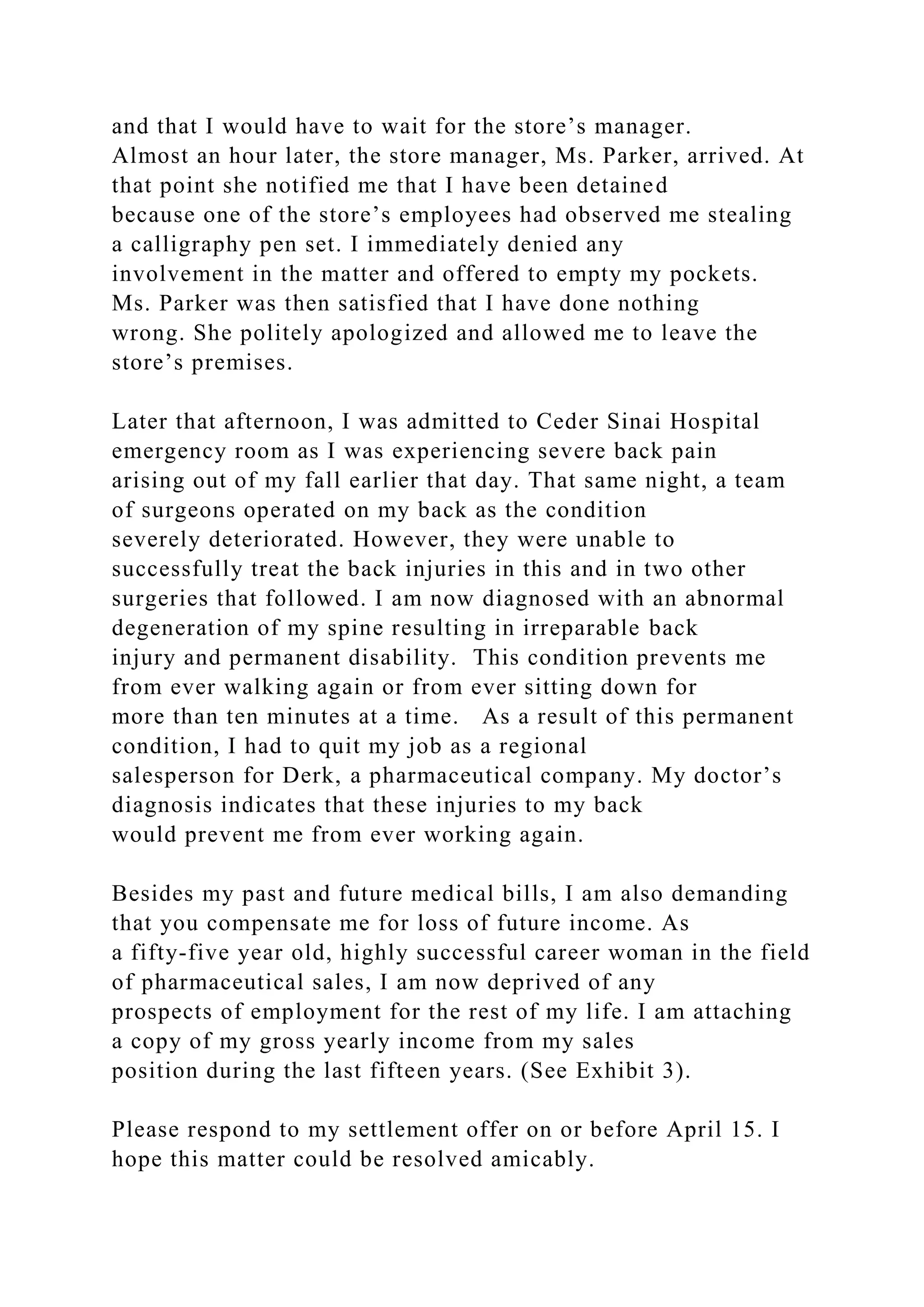 and that I would have to wait for the store’s manager.
Almost an hour later, the store manager, Ms. Parker, arrived. At
that point she notified me that I have been detained
because one of the store’s employees had observed me stealing
a calligraphy pen set. I immediately denied any
involvement in the matter and offered to empty my pockets.
Ms. Parker was then satisfied that I have done nothing
wrong. She politely apologized and allowed me to leave the
store’s premises.
Later that afternoon, I was admitted to Ceder Sinai Hospital
emergency room as I was experiencing severe back pain
arising out of my fall earlier that day. That same night, a team
of surgeons operated on my back as the condition
severely deteriorated. However, they were unable to
successfully treat the back injuries in this and in two other
surgeries that followed. I am now diagnosed with an abnormal
degeneration of my spine resulting in irreparable back
injury and permanent disability. This condition prevents me
from ever walking again or from ever sitting down for
more than ten minutes at a time. As a result of this permanent
condition, I had to quit my job as a regional
salesperson for Derk, a pharmaceutical company. My doctor’s
diagnosis indicates that these injuries to my back
would prevent me from ever working again.
Besides my past and future medical bills, I am also demanding
that you compensate me for loss of future income. As
a fifty-five year old, highly successful career woman in the field
of pharmaceutical sales, I am now deprived of any
prospects of employment for the rest of my life. I am attaching
a copy of my gross yearly income from my sales
position during the last fifteen years. (See Exhibit 3).
Please respond to my settlement offer on or before April 15. I
hope this matter could be resolved amicably.
 