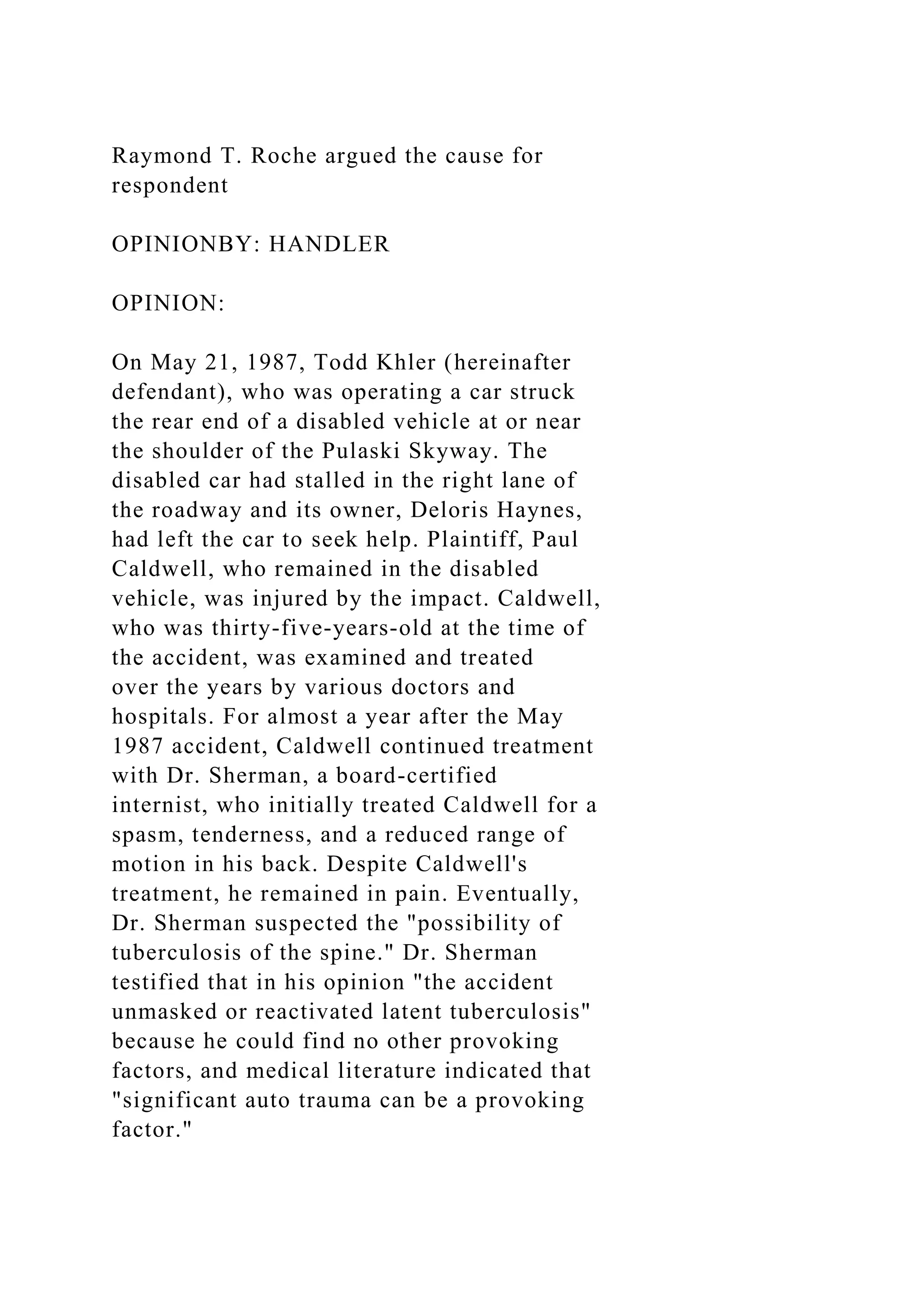 Raymond T. Roche argued the cause for
respondent
OPINIONBY: HANDLER
OPINION:
On May 21, 1987, Todd Khler (hereinafter
defendant), who was operating a car struck
the rear end of a disabled vehicle at or near
the shoulder of the Pulaski Skyway. The
disabled car had stalled in the right lane of
the roadway and its owner, Deloris Haynes,
had left the car to seek help. Plaintiff, Paul
Caldwell, who remained in the disabled
vehicle, was injured by the impact. Caldwell,
who was thirty-five-years-old at the time of
the accident, was examined and treated
over the years by various doctors and
hospitals. For almost a year after the May
1987 accident, Caldwell continued treatment
with Dr. Sherman, a board-certified
internist, who initially treated Caldwell for a
spasm, tenderness, and a reduced range of
motion in his back. Despite Caldwell's
treatment, he remained in pain. Eventually,
Dr. Sherman suspected the "possibility of
tuberculosis of the spine." Dr. Sherman
testified that in his opinion "the accident
unmasked or reactivated latent tuberculosis"
because he could find no other provoking
factors, and medical literature indicated that
"significant auto trauma can be a provoking
factor."
 