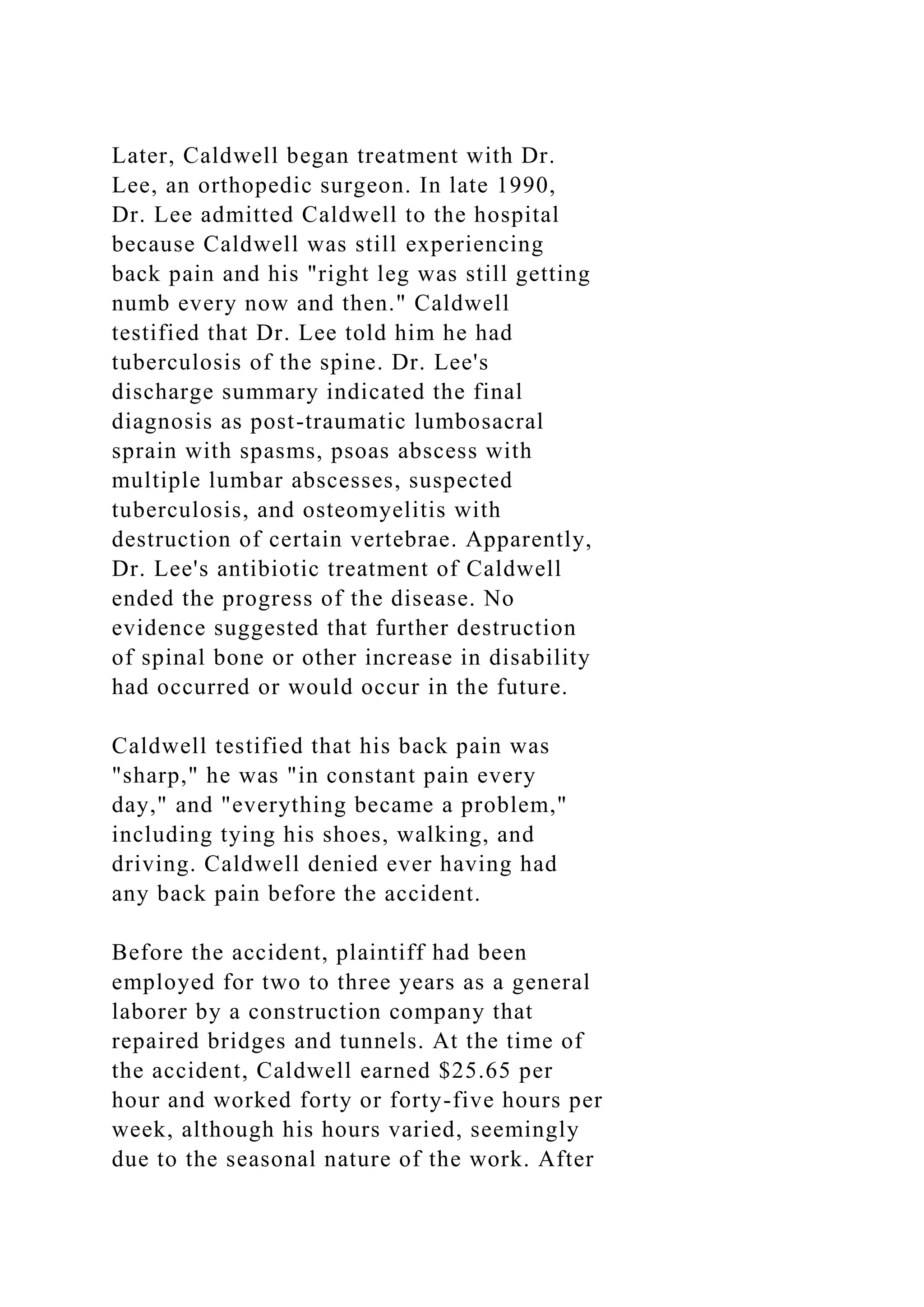 Later, Caldwell began treatment with Dr.
Lee, an orthopedic surgeon. In late 1990,
Dr. Lee admitted Caldwell to the hospital
because Caldwell was still experiencing
back pain and his "right leg was still getting
numb every now and then." Caldwell
testified that Dr. Lee told him he had
tuberculosis of the spine. Dr. Lee's
discharge summary indicated the final
diagnosis as post-traumatic lumbosacral
sprain with spasms, psoas abscess with
multiple lumbar abscesses, suspected
tuberculosis, and osteomyelitis with
destruction of certain vertebrae. Apparently,
Dr. Lee's antibiotic treatment of Caldwell
ended the progress of the disease. No
evidence suggested that further destruction
of spinal bone or other increase in disability
had occurred or would occur in the future.
Caldwell testified that his back pain was
"sharp," he was "in constant pain every
day," and "everything became a problem,"
including tying his shoes, walking, and
driving. Caldwell denied ever having had
any back pain before the accident.
Before the accident, plaintiff had been
employed for two to three years as a general
laborer by a construction company that
repaired bridges and tunnels. At the time of
the accident, Caldwell earned $25.65 per
hour and worked forty or forty-five hours per
week, although his hours varied, seemingly
due to the seasonal nature of the work. After
 