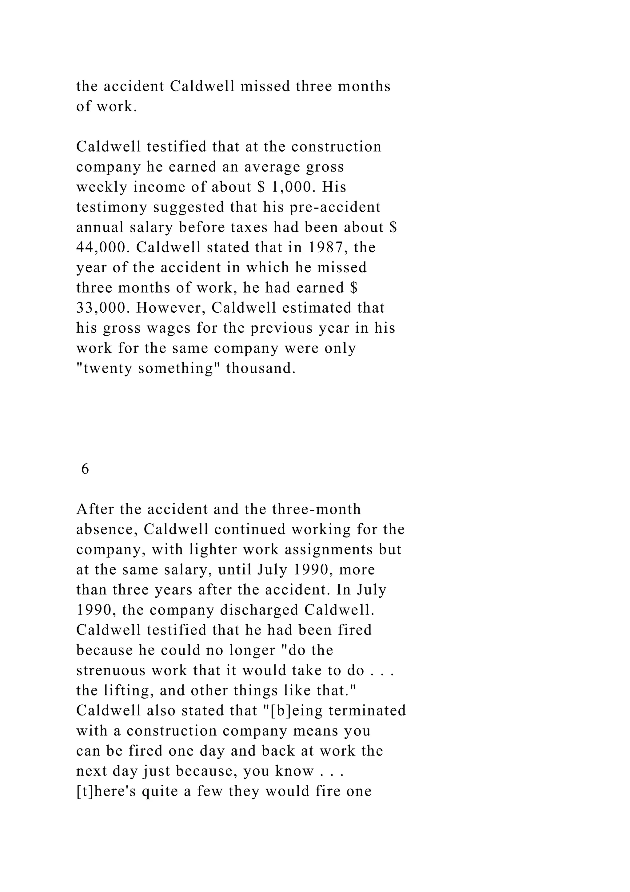 the accident Caldwell missed three months
of work.
Caldwell testified that at the construction
company he earned an average gross
weekly income of about $ 1,000. His
testimony suggested that his pre-accident
annual salary before taxes had been about $
44,000. Caldwell stated that in 1987, the
year of the accident in which he missed
three months of work, he had earned $
33,000. However, Caldwell estimated that
his gross wages for the previous year in his
work for the same company were only
"twenty something" thousand.
6
After the accident and the three-month
absence, Caldwell continued working for the
company, with lighter work assignments but
at the same salary, until July 1990, more
than three years after the accident. In July
1990, the company discharged Caldwell.
Caldwell testified that he had been fired
because he could no longer "do the
strenuous work that it would take to do . . .
the lifting, and other things like that."
Caldwell also stated that "[b]eing terminated
with a construction company means you
can be fired one day and back at work the
next day just because, you know . . .
[t]here's quite a few they would fire one
 