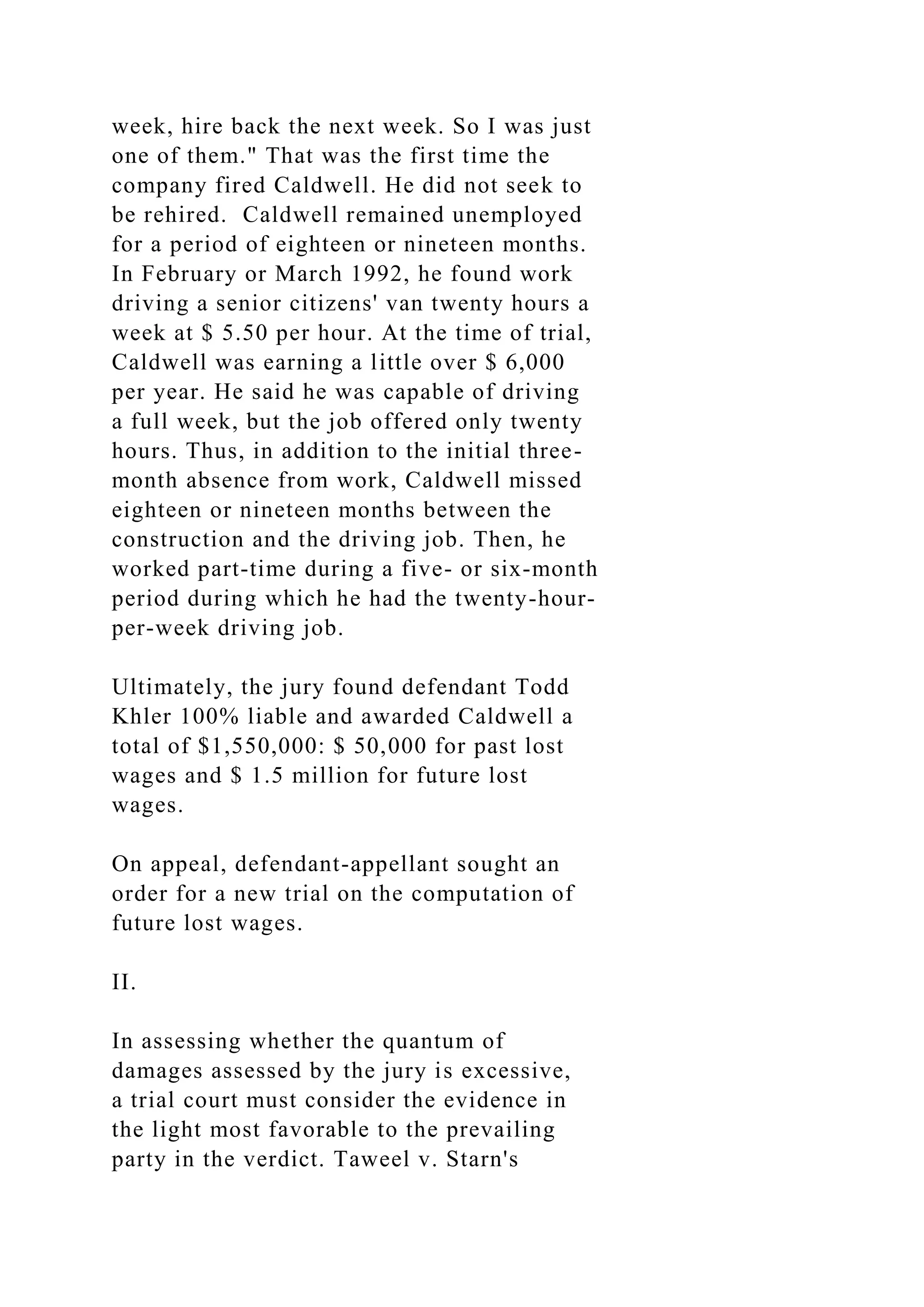 week, hire back the next week. So I was just
one of them." That was the first time the
company fired Caldwell. He did not seek to
be rehired. Caldwell remained unemployed
for a period of eighteen or nineteen months.
In February or March 1992, he found work
driving a senior citizens' van twenty hours a
week at $ 5.50 per hour. At the time of trial,
Caldwell was earning a little over $ 6,000
per year. He said he was capable of driving
a full week, but the job offered only twenty
hours. Thus, in addition to the initial three-
month absence from work, Caldwell missed
eighteen or nineteen months between the
construction and the driving job. Then, he
worked part-time during a five- or six-month
period during which he had the twenty-hour-
per-week driving job.
Ultimately, the jury found defendant Todd
Khler 100% liable and awarded Caldwell a
total of $1,550,000: $ 50,000 for past lost
wages and $ 1.5 million for future lost
wages.
On appeal, defendant-appellant sought an
order for a new trial on the computation of
future lost wages.
II.
In assessing whether the quantum of
damages assessed by the jury is excessive,
a trial court must consider the evidence in
the light most favorable to the prevailing
party in the verdict. Taweel v. Starn's
 
