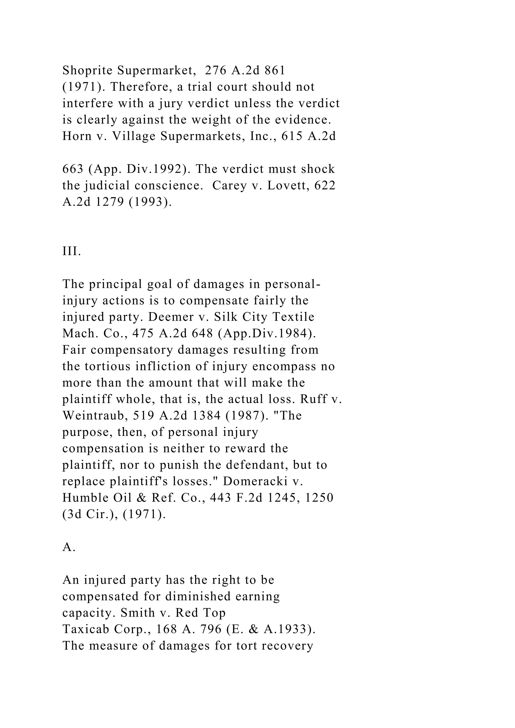 Shoprite Supermarket, 276 A.2d 861
(1971). Therefore, a trial court should not
interfere with a jury verdict unless the verdict
is clearly against the weight of the evidence.
Horn v. Village Supermarkets, Inc., 615 A.2d
663 (App. Div.1992). The verdict must shock
the judicial conscience. Carey v. Lovett, 622
A.2d 1279 (1993).
III.
The principal goal of damages in personal-
injury actions is to compensate fairly the
injured party. Deemer v. Silk City Textile
Mach. Co., 475 A.2d 648 (App.Div.1984).
Fair compensatory damages resulting from
the tortious infliction of injury encompass no
more than the amount that will make the
plaintiff whole, that is, the actual loss. Ruff v.
Weintraub, 519 A.2d 1384 (1987). "The
purpose, then, of personal injury
compensation is neither to reward the
plaintiff, nor to punish the defendant, but to
replace plaintiff's losses." Domeracki v.
Humble Oil & Ref. Co., 443 F.2d 1245, 1250
(3d Cir.), (1971).
A.
An injured party has the right to be
compensated for diminished earning
capacity. Smith v. Red Top
Taxicab Corp., 168 A. 796 (E. & A.1933).
The measure of damages for tort recovery
 