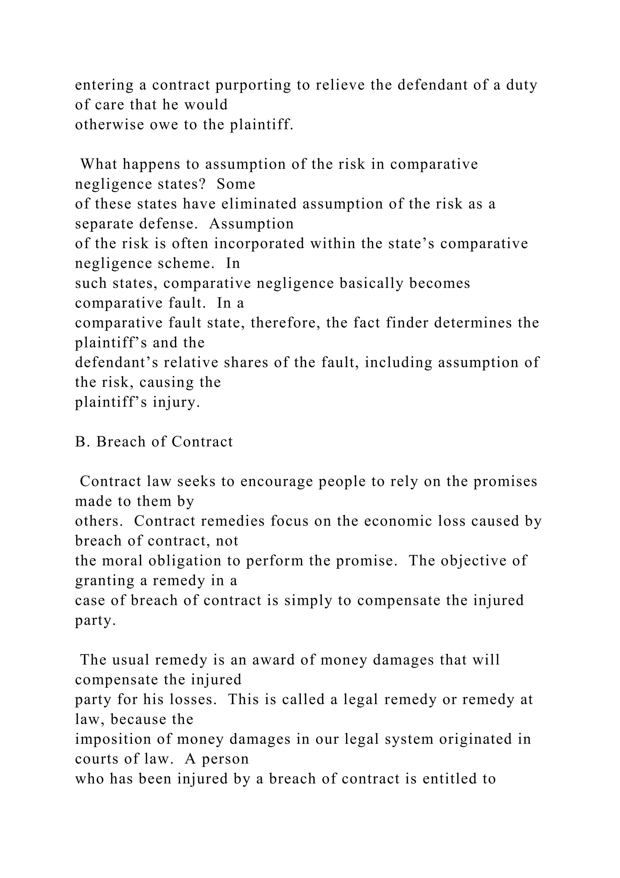 entering a contract purporting to relieve the defendant of a duty
of care that he would
otherwise owe to the plaintiff.
What happens to assumption of the risk in comparative
negligence states? Some
of these states have eliminated assumption of the risk as a
separate defense. Assumption
of the risk is often incorporated within the state’s comparative
negligence scheme. In
such states, comparative negligence basically becomes
comparative fault. In a
comparative fault state, therefore, the fact finder determines the
plaintiff’s and the
defendant’s relative shares of the fault, including assumption of
the risk, causing the
plaintiff’s injury.
B. Breach of Contract
Contract law seeks to encourage people to rely on the promises
made to them by
others. Contract remedies focus on the economic loss caused by
breach of contract, not
the moral obligation to perform the promise. The objective of
granting a remedy in a
case of breach of contract is simply to compensate the injured
party.
The usual remedy is an award of money damages that will
compensate the injured
party for his losses. This is called a legal remedy or remedy at
law, because the
imposition of money damages in our legal system originated in
courts of law. A person
who has been injured by a breach of contract is entitled to
 