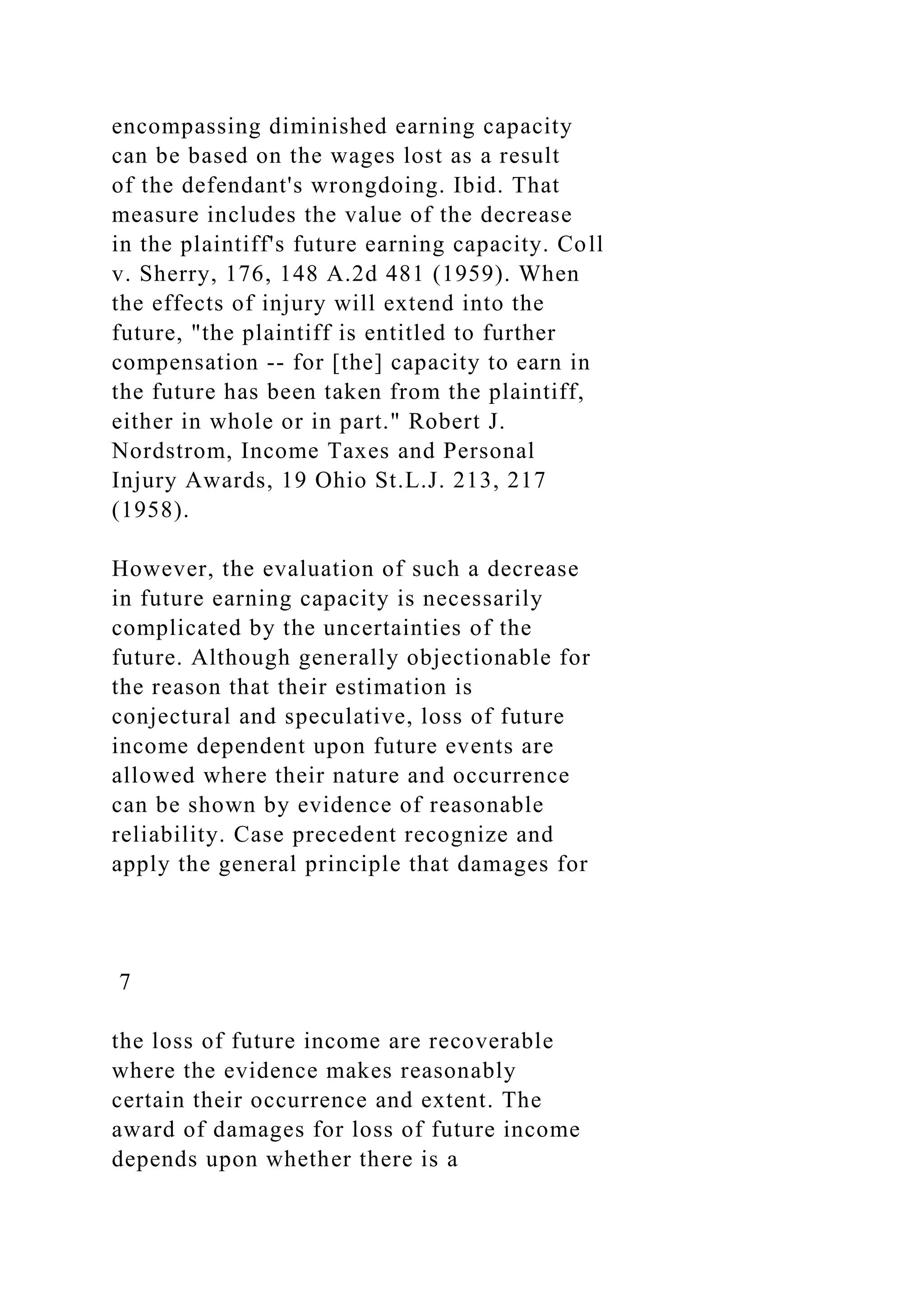 encompassing diminished earning capacity
can be based on the wages lost as a result
of the defendant's wrongdoing. Ibid. That
measure includes the value of the decrease
in the plaintiff's future earning capacity. Coll
v. Sherry, 176, 148 A.2d 481 (1959). When
the effects of injury will extend into the
future, "the plaintiff is entitled to further
compensation -- for [the] capacity to earn in
the future has been taken from the plaintiff,
either in whole or in part." Robert J.
Nordstrom, Income Taxes and Personal
Injury Awards, 19 Ohio St.L.J. 213, 217
(1958).
However, the evaluation of such a decrease
in future earning capacity is necessarily
complicated by the uncertainties of the
future. Although generally objectionable for
the reason that their estimation is
conjectural and speculative, loss of future
income dependent upon future events are
allowed where their nature and occurrence
can be shown by evidence of reasonable
reliability. Case precedent recognize and
apply the general principle that damages for
7
the loss of future income are recoverable
where the evidence makes reasonably
certain their occurrence and extent. The
award of damages for loss of future income
depends upon whether there is a
 