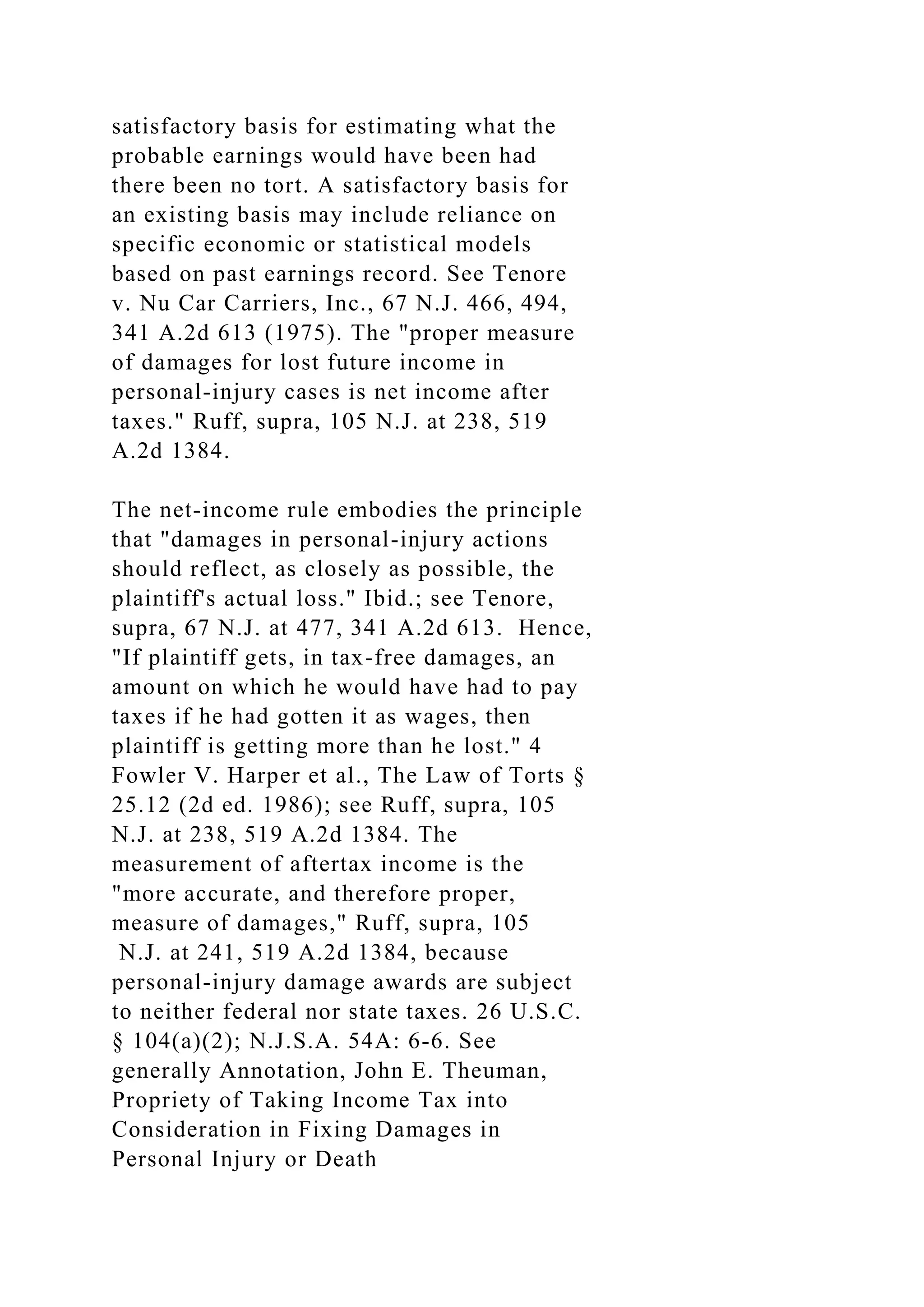 satisfactory basis for estimating what the
probable earnings would have been had
there been no tort. A satisfactory basis for
an existing basis may include reliance on
specific economic or statistical models
based on past earnings record. See Tenore
v. Nu Car Carriers, Inc., 67 N.J. 466, 494,
341 A.2d 613 (1975). The "proper measure
of damages for lost future income in
personal-injury cases is net income after
taxes." Ruff, supra, 105 N.J. at 238, 519
A.2d 1384.
The net-income rule embodies the principle
that "damages in personal-injury actions
should reflect, as closely as possible, the
plaintiff's actual loss." Ibid.; see Tenore,
supra, 67 N.J. at 477, 341 A.2d 613. Hence,
"If plaintiff gets, in tax-free damages, an
amount on which he would have had to pay
taxes if he had gotten it as wages, then
plaintiff is getting more than he lost." 4
Fowler V. Harper et al., The Law of Torts §
25.12 (2d ed. 1986); see Ruff, supra, 105
N.J. at 238, 519 A.2d 1384. The
measurement of aftertax income is the
"more accurate, and therefore proper,
measure of damages," Ruff, supra, 105
N.J. at 241, 519 A.2d 1384, because
personal-injury damage awards are subject
to neither federal nor state taxes. 26 U.S.C.
§ 104(a)(2); N.J.S.A. 54A: 6-6. See
generally Annotation, John E. Theuman,
Propriety of Taking Income Tax into
Consideration in Fixing Damages in
Personal Injury or Death
 