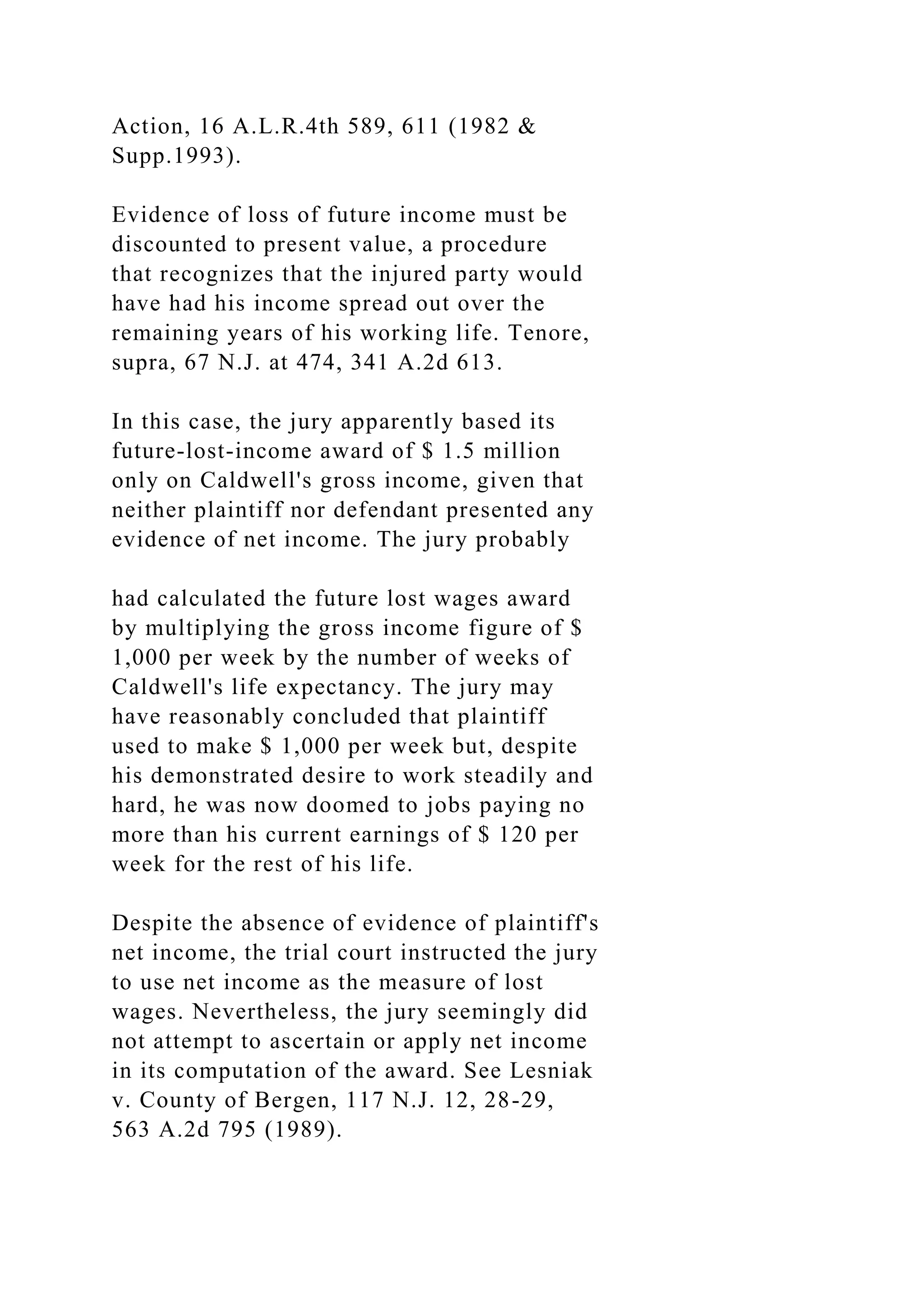 Action, 16 A.L.R.4th 589, 611 (1982 &
Supp.1993).
Evidence of loss of future income must be
discounted to present value, a procedure
that recognizes that the injured party would
have had his income spread out over the
remaining years of his working life. Tenore,
supra, 67 N.J. at 474, 341 A.2d 613.
In this case, the jury apparently based its
future-lost-income award of $ 1.5 million
only on Caldwell's gross income, given that
neither plaintiff nor defendant presented any
evidence of net income. The jury probably
had calculated the future lost wages award
by multiplying the gross income figure of $
1,000 per week by the number of weeks of
Caldwell's life expectancy. The jury may
have reasonably concluded that plaintiff
used to make $ 1,000 per week but, despite
his demonstrated desire to work steadily and
hard, he was now doomed to jobs paying no
more than his current earnings of $ 120 per
week for the rest of his life.
Despite the absence of evidence of plaintiff's
net income, the trial court instructed the jury
to use net income as the measure of lost
wages. Nevertheless, the jury seemingly did
not attempt to ascertain or apply net income
in its computation of the award. See Lesniak
v. County of Bergen, 117 N.J. 12, 28-29,
563 A.2d 795 (1989).
 