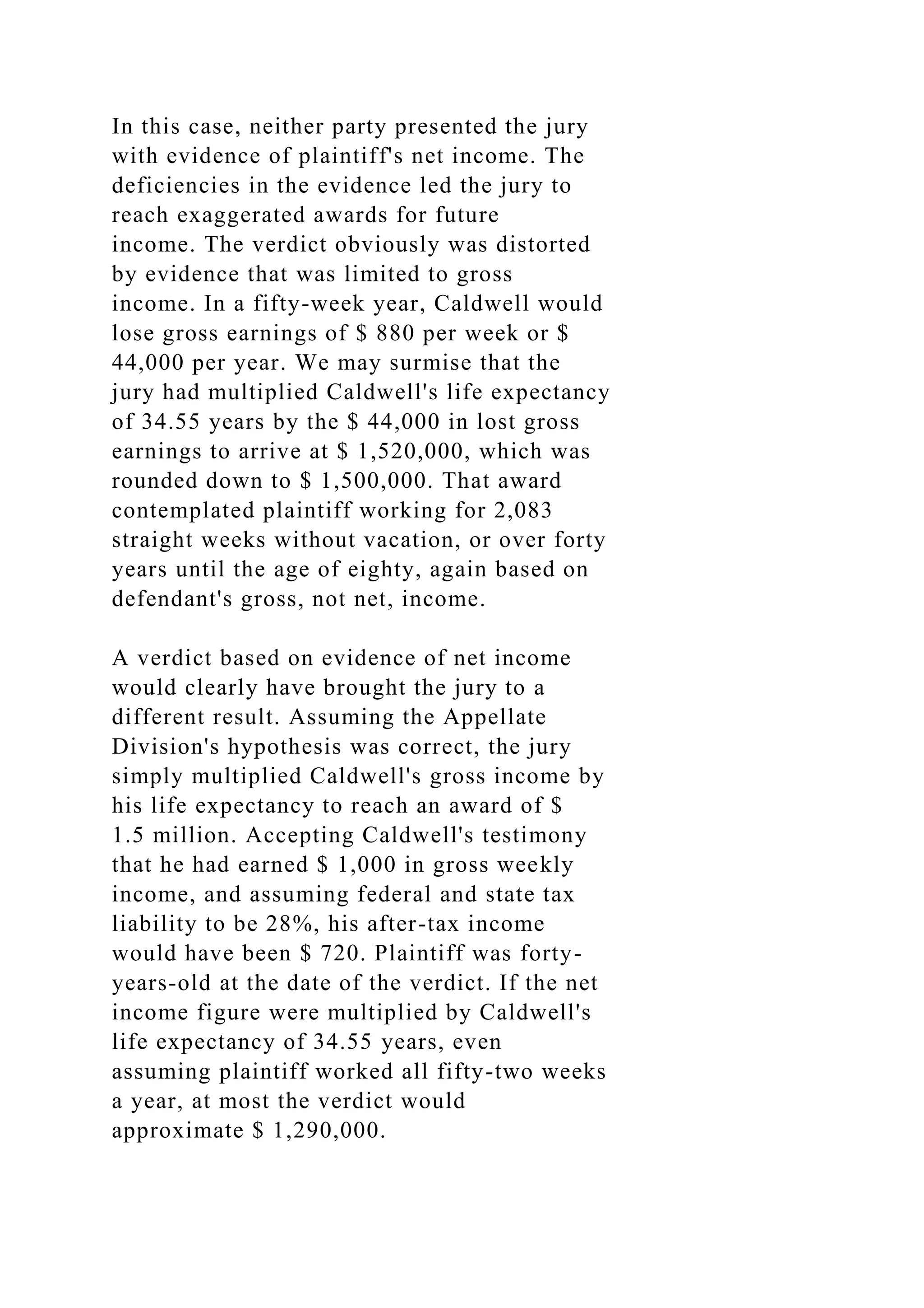 In this case, neither party presented the jury
with evidence of plaintiff's net income. The
deficiencies in the evidence led the jury to
reach exaggerated awards for future
income. The verdict obviously was distorted
by evidence that was limited to gross
income. In a fifty-week year, Caldwell would
lose gross earnings of $ 880 per week or $
44,000 per year. We may surmise that the
jury had multiplied Caldwell's life expectancy
of 34.55 years by the $ 44,000 in lost gross
earnings to arrive at $ 1,520,000, which was
rounded down to $ 1,500,000. That award
contemplated plaintiff working for 2,083
straight weeks without vacation, or over forty
years until the age of eighty, again based on
defendant's gross, not net, income.
A verdict based on evidence of net income
would clearly have brought the jury to a
different result. Assuming the Appellate
Division's hypothesis was correct, the jury
simply multiplied Caldwell's gross income by
his life expectancy to reach an award of $
1.5 million. Accepting Caldwell's testimony
that he had earned $ 1,000 in gross weekly
income, and assuming federal and state tax
liability to be 28%, his after-tax income
would have been $ 720. Plaintiff was forty-
years-old at the date of the verdict. If the net
income figure were multiplied by Caldwell's
life expectancy of 34.55 years, even
assuming plaintiff worked all fifty-two weeks
a year, at most the verdict would
approximate $ 1,290,000.
 