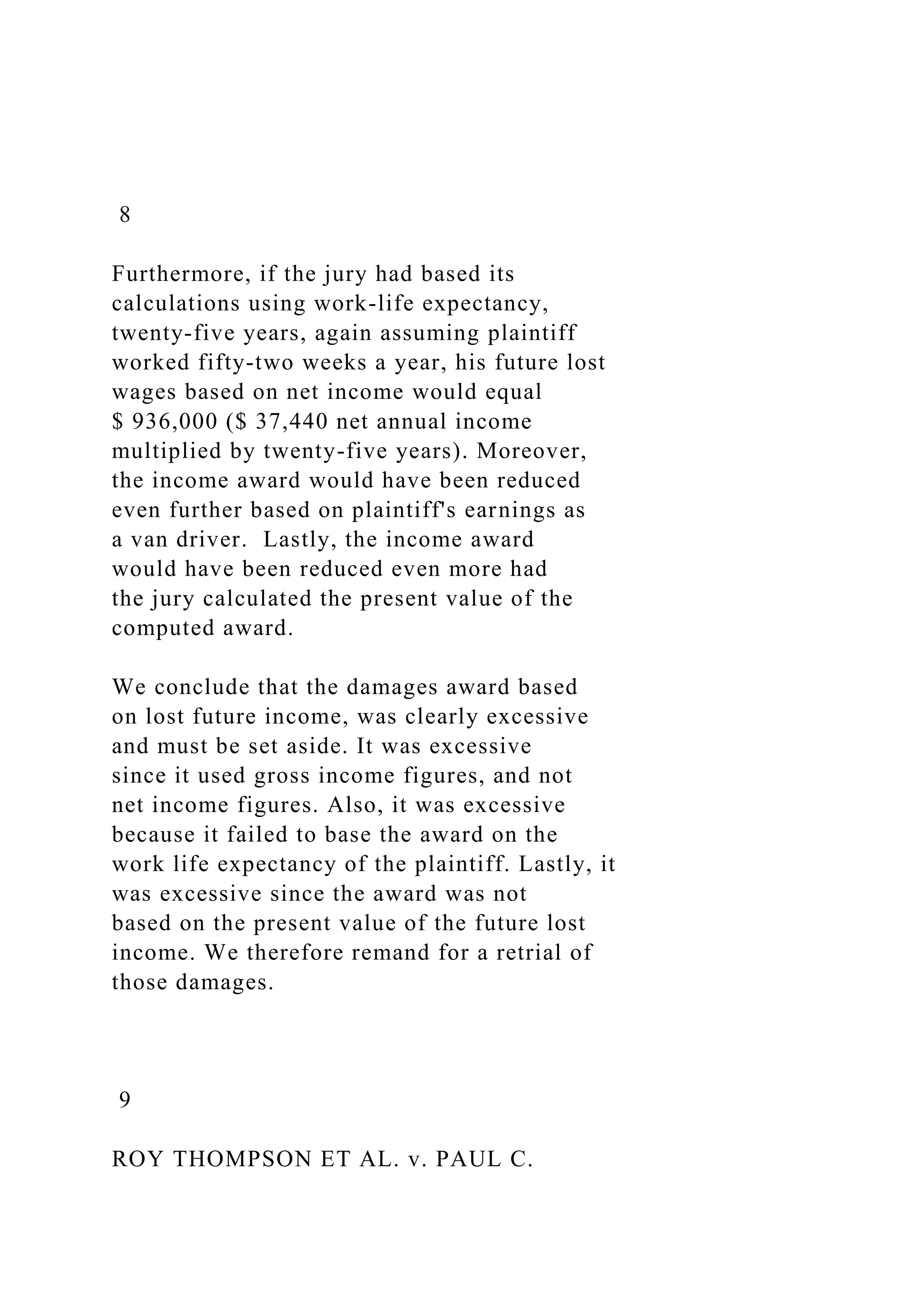 8
Furthermore, if the jury had based its
calculations using work-life expectancy,
twenty-five years, again assuming plaintiff
worked fifty-two weeks a year, his future lost
wages based on net income would equal
$ 936,000 ($ 37,440 net annual income
multiplied by twenty-five years). Moreover,
the income award would have been reduced
even further based on plaintiff's earnings as
a van driver. Lastly, the income award
would have been reduced even more had
the jury calculated the present value of the
computed award.
We conclude that the damages award based
on lost future income, was clearly excessive
and must be set aside. It was excessive
since it used gross income figures, and not
net income figures. Also, it was excessive
because it failed to base the award on the
work life expectancy of the plaintiff. Lastly, it
was excessive since the award was not
based on the present value of the future lost
income. We therefore remand for a retrial of
those damages.
9
ROY THOMPSON ET AL. v. PAUL C.
 
