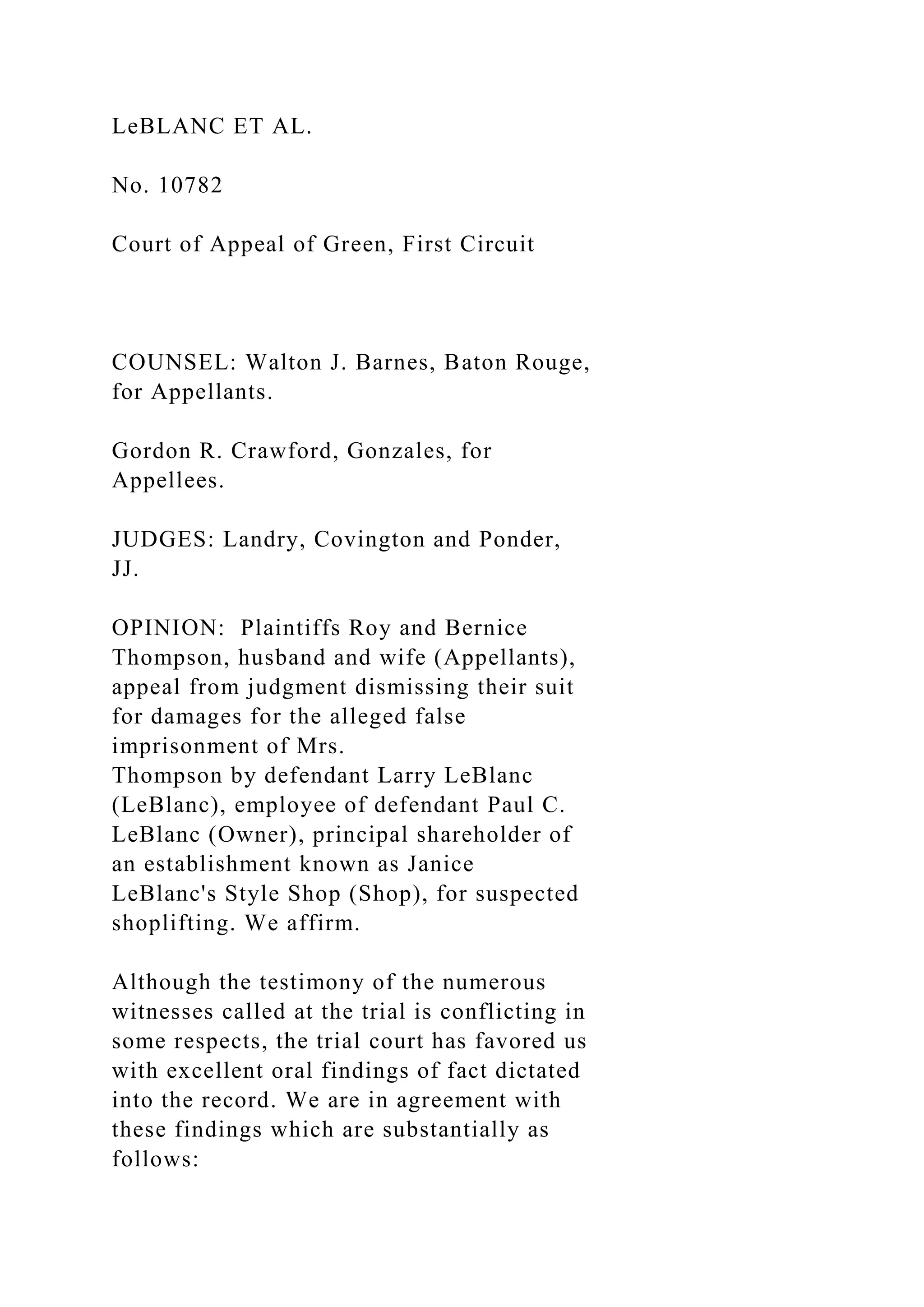 LeBLANC ET AL.
No. 10782
Court of Appeal of Green, First Circuit
COUNSEL: Walton J. Barnes, Baton Rouge,
for Appellants.
Gordon R. Crawford, Gonzales, for
Appellees.
JUDGES: Landry, Covington and Ponder,
JJ.
OPINION: Plaintiffs Roy and Bernice
Thompson, husband and wife (Appellants),
appeal from judgment dismissing their suit
for damages for the alleged false
imprisonment of Mrs.
Thompson by defendant Larry LeBlanc
(LeBlanc), employee of defendant Paul C.
LeBlanc (Owner), principal shareholder of
an establishment known as Janice
LeBlanc's Style Shop (Shop), for suspected
shoplifting. We affirm.
Although the testimony of the numerous
witnesses called at the trial is conflicting in
some respects, the trial court has favored us
with excellent oral findings of fact dictated
into the record. We are in agreement with
these findings which are substantially as
follows:
 