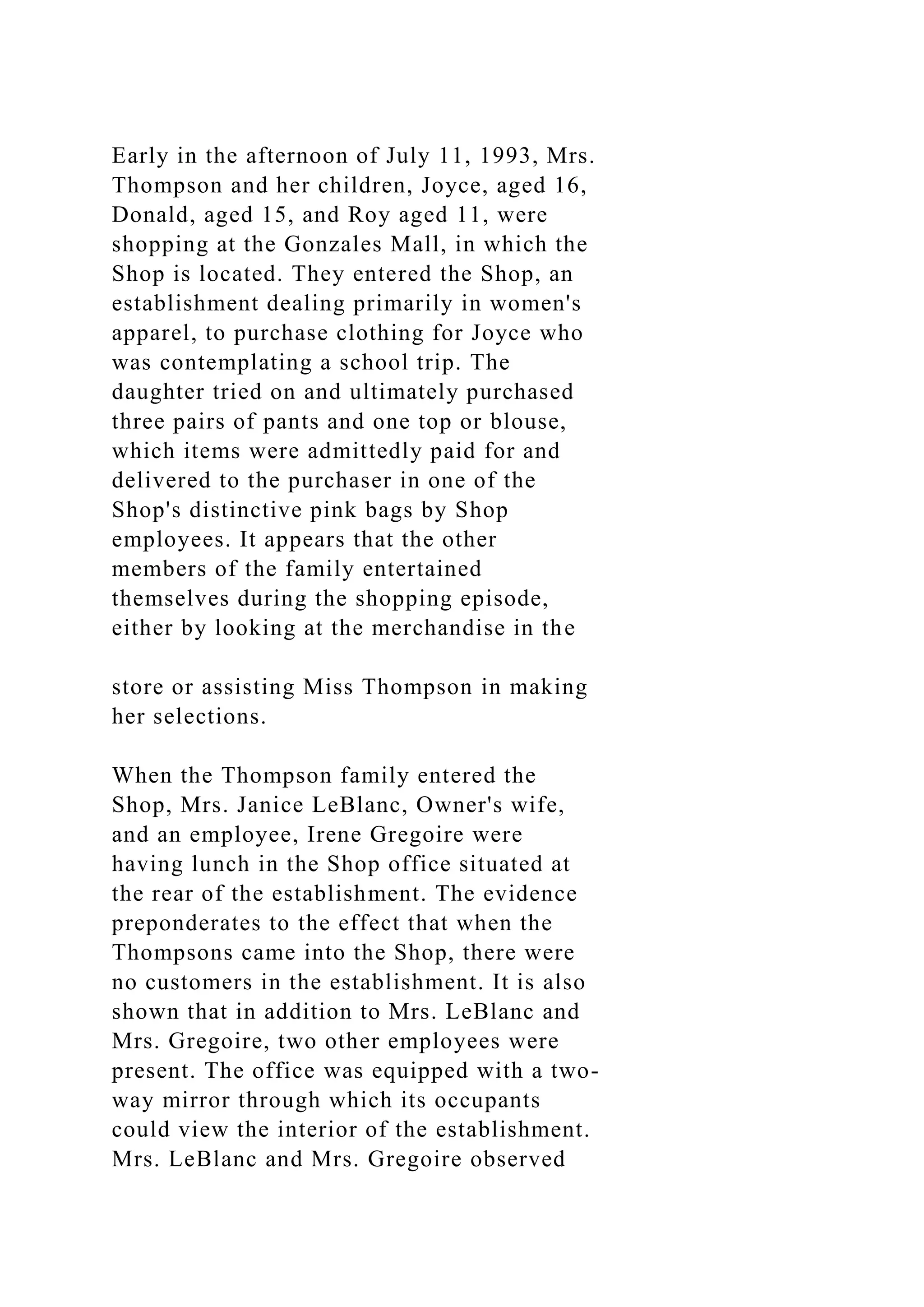 Early in the afternoon of July 11, 1993, Mrs.
Thompson and her children, Joyce, aged 16,
Donald, aged 15, and Roy aged 11, were
shopping at the Gonzales Mall, in which the
Shop is located. They entered the Shop, an
establishment dealing primarily in women's
apparel, to purchase clothing for Joyce who
was contemplating a school trip. The
daughter tried on and ultimately purchased
three pairs of pants and one top or blouse,
which items were admittedly paid for and
delivered to the purchaser in one of the
Shop's distinctive pink bags by Shop
employees. It appears that the other
members of the family entertained
themselves during the shopping episode,
either by looking at the merchandise in the
store or assisting Miss Thompson in making
her selections.
When the Thompson family entered the
Shop, Mrs. Janice LeBlanc, Owner's wife,
and an employee, Irene Gregoire were
having lunch in the Shop office situated at
the rear of the establishment. The evidence
preponderates to the effect that when the
Thompsons came into the Shop, there were
no customers in the establishment. It is also
shown that in addition to Mrs. LeBlanc and
Mrs. Gregoire, two other employees were
present. The office was equipped with a two-
way mirror through which its occupants
could view the interior of the establishment.
Mrs. LeBlanc and Mrs. Gregoire observed
 