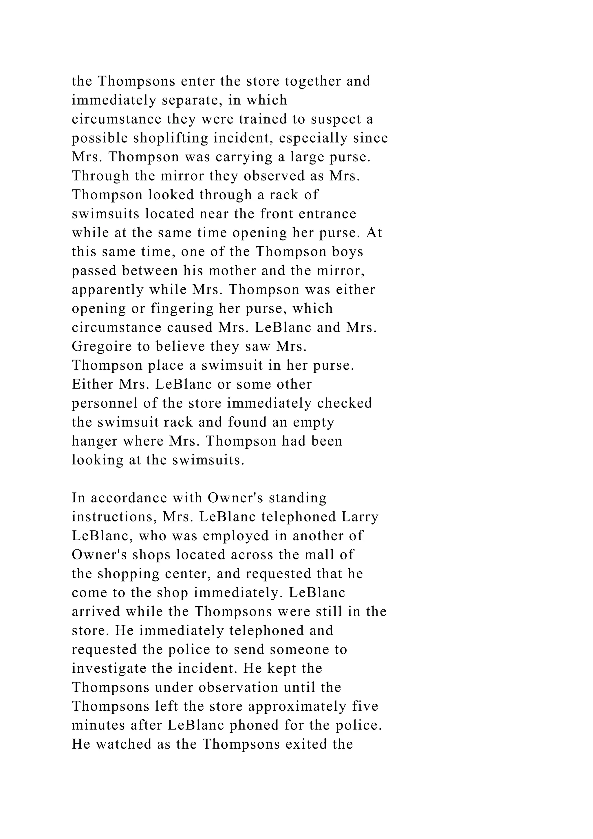 the Thompsons enter the store together and
immediately separate, in which
circumstance they were trained to suspect a
possible shoplifting incident, especially since
Mrs. Thompson was carrying a large purse.
Through the mirror they observed as Mrs.
Thompson looked through a rack of
swimsuits located near the front entrance
while at the same time opening her purse. At
this same time, one of the Thompson boys
passed between his mother and the mirror,
apparently while Mrs. Thompson was either
opening or fingering her purse, which
circumstance caused Mrs. LeBlanc and Mrs.
Gregoire to believe they saw Mrs.
Thompson place a swimsuit in her purse.
Either Mrs. LeBlanc or some other
personnel of the store immediately checked
the swimsuit rack and found an empty
hanger where Mrs. Thompson had been
looking at the swimsuits.
In accordance with Owner's standing
instructions, Mrs. LeBlanc telephoned Larry
LeBlanc, who was employed in another of
Owner's shops located across the mall of
the shopping center, and requested that he
come to the shop immediately. LeBlanc
arrived while the Thompsons were still in the
store. He immediately telephoned and
requested the police to send someone to
investigate the incident. He kept the
Thompsons under observation until the
Thompsons left the store approximately five
minutes after LeBlanc phoned for the police.
He watched as the Thompsons exited the
 