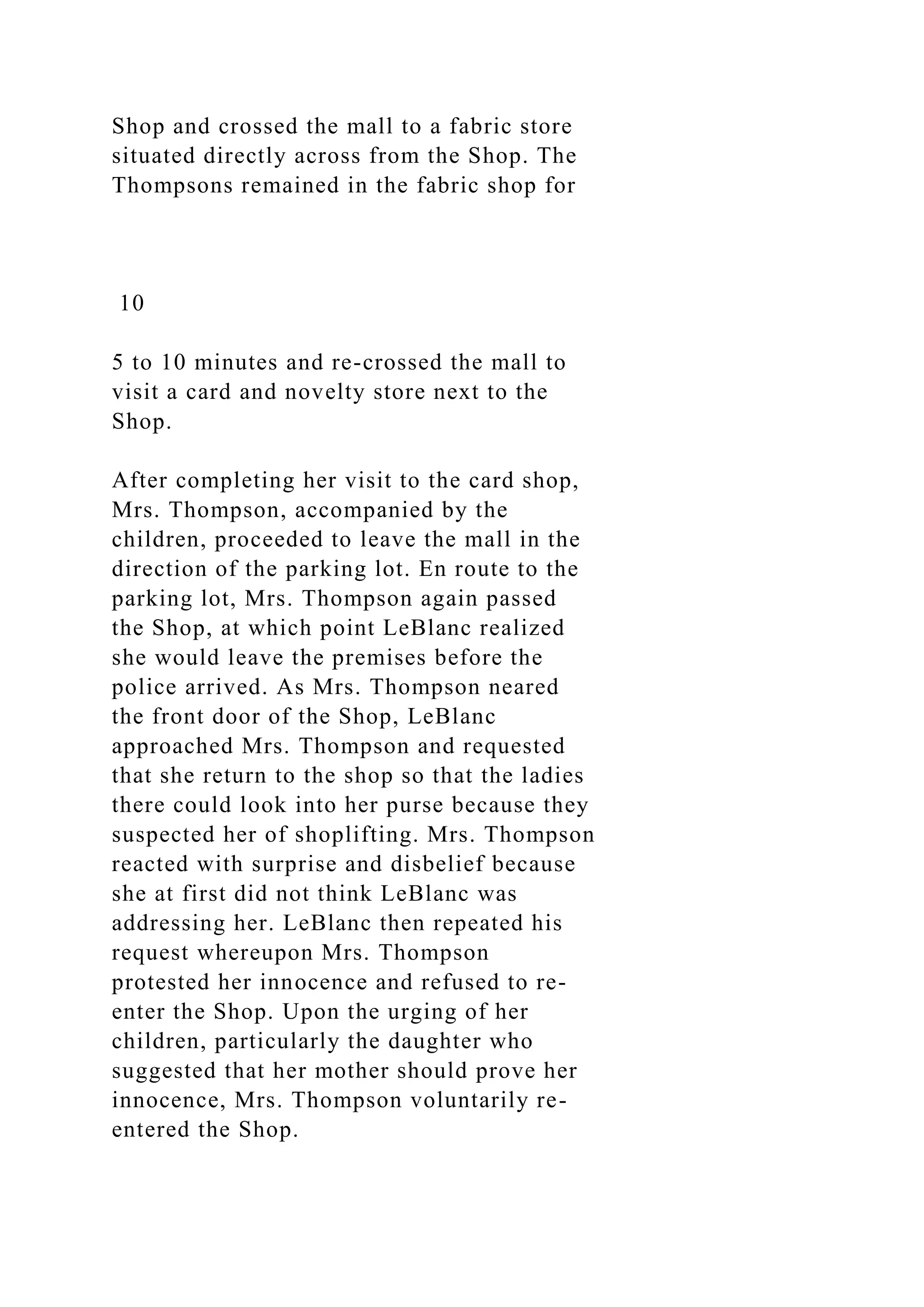 Shop and crossed the mall to a fabric store
situated directly across from the Shop. The
Thompsons remained in the fabric shop for
10
5 to 10 minutes and re-crossed the mall to
visit a card and novelty store next to the
Shop.
After completing her visit to the card shop,
Mrs. Thompson, accompanied by the
children, proceeded to leave the mall in the
direction of the parking lot. En route to the
parking lot, Mrs. Thompson again passed
the Shop, at which point LeBlanc realized
she would leave the premises before the
police arrived. As Mrs. Thompson neared
the front door of the Shop, LeBlanc
approached Mrs. Thompson and requested
that she return to the shop so that the ladies
there could look into her purse because they
suspected her of shoplifting. Mrs. Thompson
reacted with surprise and disbelief because
she at first did not think LeBlanc was
addressing her. LeBlanc then repeated his
request whereupon Mrs. Thompson
protested her innocence and refused to re-
enter the Shop. Upon the urging of her
children, particularly the daughter who
suggested that her mother should prove her
innocence, Mrs. Thompson voluntarily re-
entered the Shop.
 