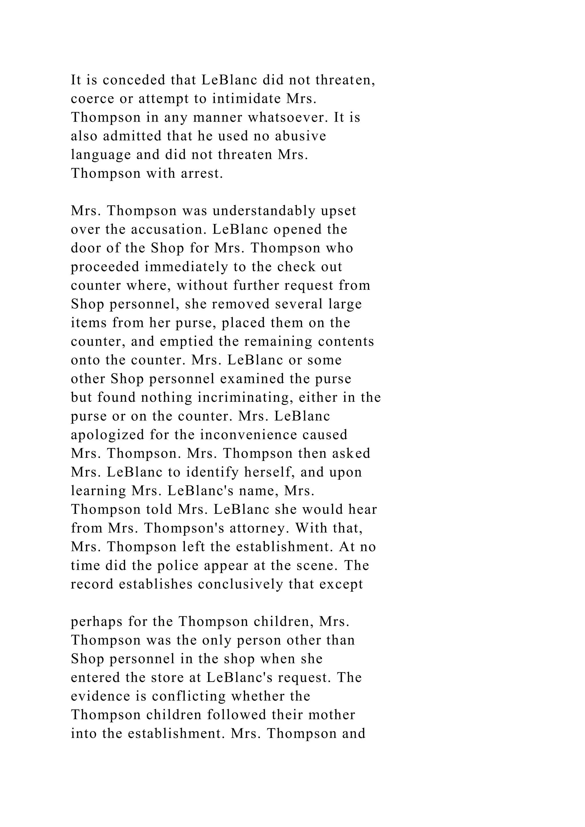 It is conceded that LeBlanc did not threaten,
coerce or attempt to intimidate Mrs.
Thompson in any manner whatsoever. It is
also admitted that he used no abusive
language and did not threaten Mrs.
Thompson with arrest.
Mrs. Thompson was understandably upset
over the accusation. LeBlanc opened the
door of the Shop for Mrs. Thompson who
proceeded immediately to the check out
counter where, without further request from
Shop personnel, she removed several large
items from her purse, placed them on the
counter, and emptied the remaining contents
onto the counter. Mrs. LeBlanc or some
other Shop personnel examined the purse
but found nothing incriminating, either in the
purse or on the counter. Mrs. LeBlanc
apologized for the inconvenience caused
Mrs. Thompson. Mrs. Thompson then asked
Mrs. LeBlanc to identify herself, and upon
learning Mrs. LeBlanc's name, Mrs.
Thompson told Mrs. LeBlanc she would hear
from Mrs. Thompson's attorney. With that,
Mrs. Thompson left the establishment. At no
time did the police appear at the scene. The
record establishes conclusively that except
perhaps for the Thompson children, Mrs.
Thompson was the only person other than
Shop personnel in the shop when she
entered the store at LeBlanc's request. The
evidence is conflicting whether the
Thompson children followed their mother
into the establishment. Mrs. Thompson and
 