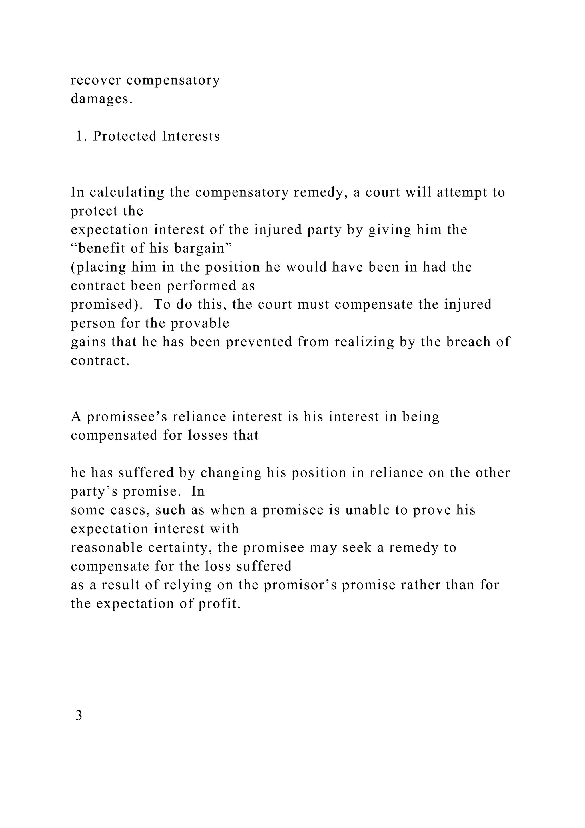 recover compensatory
damages.
1. Protected Interests
In calculating the compensatory remedy, a court will attempt to
protect the
expectation interest of the injured party by giving him the
“benefit of his bargain”
(placing him in the position he would have been in had the
contract been performed as
promised). To do this, the court must compensate the injured
person for the provable
gains that he has been prevented from realizing by the breach of
contract.
A promissee’s reliance interest is his interest in being
compensated for losses that
he has suffered by changing his position in reliance on the other
party’s promise. In
some cases, such as when a promisee is unable to prove his
expectation interest with
reasonable certainty, the promisee may seek a remedy to
compensate for the loss suffered
as a result of relying on the promisor’s promise rather than for
the expectation of profit.
3
 