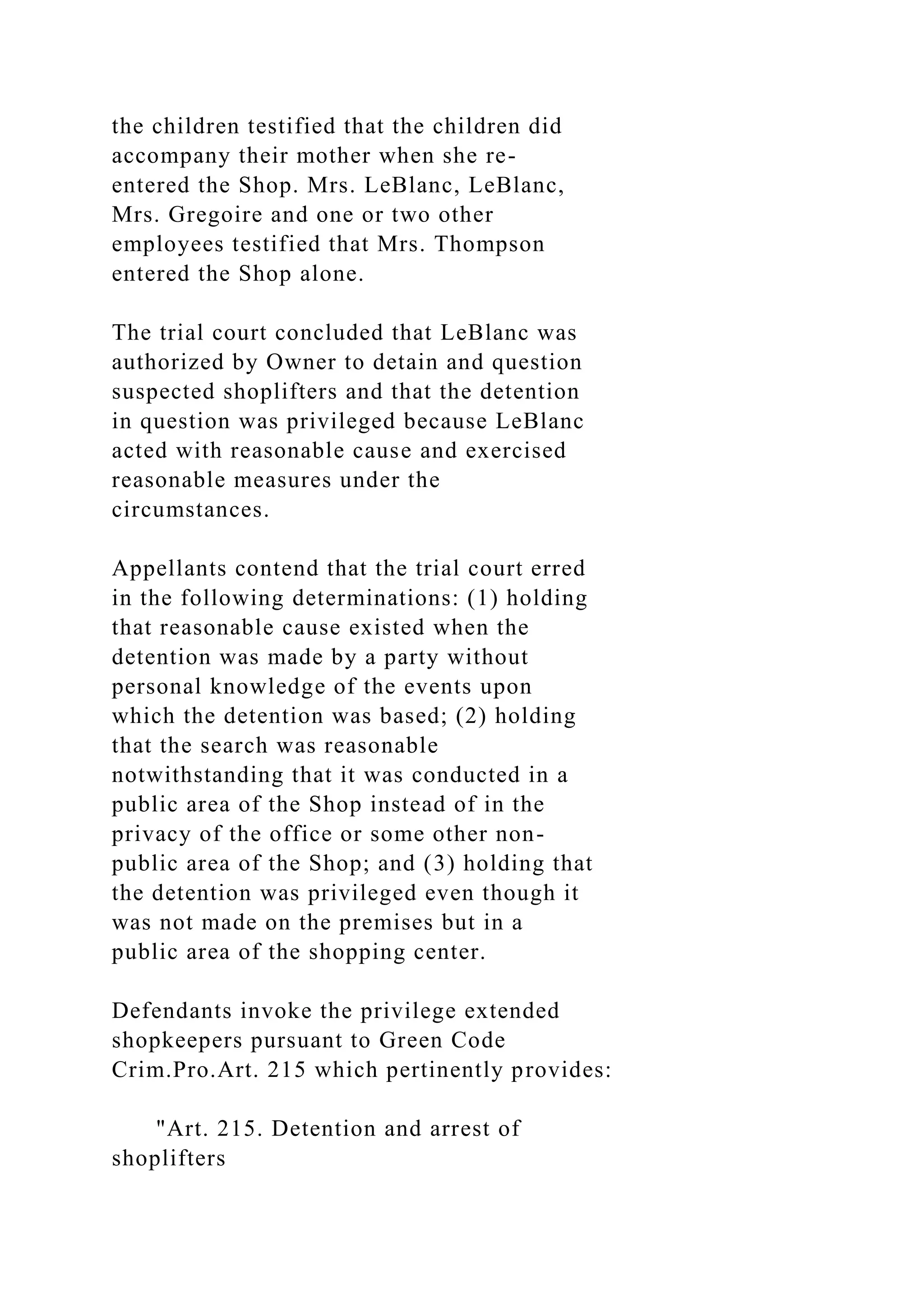 the children testified that the children did
accompany their mother when she re-
entered the Shop. Mrs. LeBlanc, LeBlanc,
Mrs. Gregoire and one or two other
employees testified that Mrs. Thompson
entered the Shop alone.
The trial court concluded that LeBlanc was
authorized by Owner to detain and question
suspected shoplifters and that the detention
in question was privileged because LeBlanc
acted with reasonable cause and exercised
reasonable measures under the
circumstances.
Appellants contend that the trial court erred
in the following determinations: (1) holding
that reasonable cause existed when the
detention was made by a party without
personal knowledge of the events upon
which the detention was based; (2) holding
that the search was reasonable
notwithstanding that it was conducted in a
public area of the Shop instead of in the
privacy of the office or some other non-
public area of the Shop; and (3) holding that
the detention was privileged even though it
was not made on the premises but in a
public area of the shopping center.
Defendants invoke the privilege extended
shopkeepers pursuant to Green Code
Crim.Pro.Art. 215 which pertinently provides:
"Art. 215. Detention and arrest of
shoplifters
 