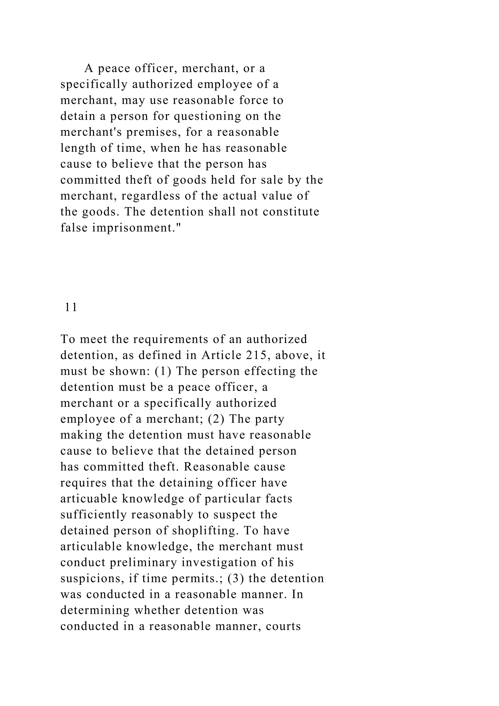 A peace officer, merchant, or a
specifically authorized employee of a
merchant, may use reasonable force to
detain a person for questioning on the
merchant's premises, for a reasonable
length of time, when he has reasonable
cause to believe that the person has
committed theft of goods held for sale by the
merchant, regardless of the actual value of
the goods. The detention shall not constitute
false imprisonment."
11
To meet the requirements of an authorized
detention, as defined in Article 215, above, it
must be shown: (1) The person effecting the
detention must be a peace officer, a
merchant or a specifically authorized
employee of a merchant; (2) The party
making the detention must have reasonable
cause to believe that the detained person
has committed theft. Reasonable cause
requires that the detaining officer have
articuable knowledge of particular facts
sufficiently reasonably to suspect the
detained person of shoplifting. To have
articulable knowledge, the merchant must
conduct preliminary investigation of his
suspicions, if time permits.; (3) the detention
was conducted in a reasonable manner. In
determining whether detention was
conducted in a reasonable manner, courts
 