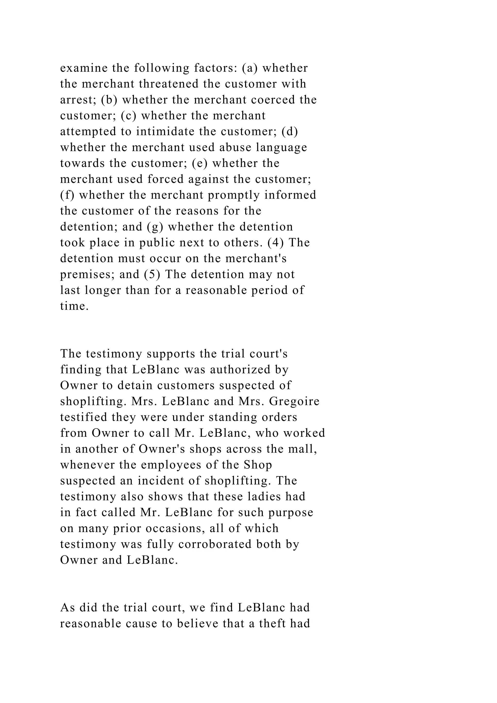 examine the following factors: (a) whether
the merchant threatened the customer with
arrest; (b) whether the merchant coerced the
customer; (c) whether the merchant
attempted to intimidate the customer; (d)
whether the merchant used abuse language
towards the customer; (e) whether the
merchant used forced against the customer;
(f) whether the merchant promptly informed
the customer of the reasons for the
detention; and (g) whether the detention
took place in public next to others. (4) The
detention must occur on the merchant's
premises; and (5) The detention may not
last longer than for a reasonable period of
time.
The testimony supports the trial court's
finding that LeBlanc was authorized by
Owner to detain customers suspected of
shoplifting. Mrs. LeBlanc and Mrs. Gregoire
testified they were under standing orders
from Owner to call Mr. LeBlanc, who worked
in another of Owner's shops across the mall,
whenever the employees of the Shop
suspected an incident of shoplifting. The
testimony also shows that these ladies had
in fact called Mr. LeBlanc for such purpose
on many prior occasions, all of which
testimony was fully corroborated both by
Owner and LeBlanc.
As did the trial court, we find LeBlanc had
reasonable cause to believe that a theft had
 