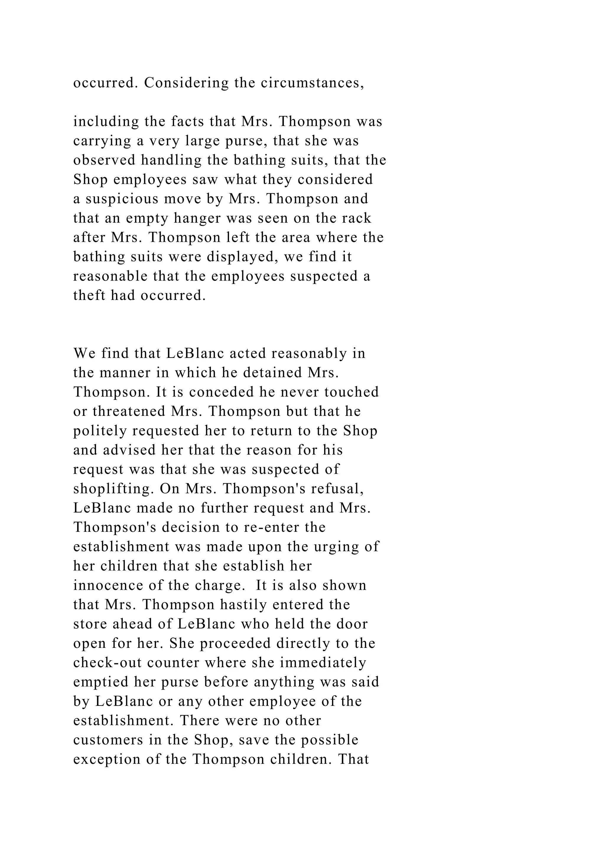 occurred. Considering the circumstances,
including the facts that Mrs. Thompson was
carrying a very large purse, that she was
observed handling the bathing suits, that the
Shop employees saw what they considered
a suspicious move by Mrs. Thompson and
that an empty hanger was seen on the rack
after Mrs. Thompson left the area where the
bathing suits were displayed, we find it
reasonable that the employees suspected a
theft had occurred.
We find that LeBlanc acted reasonably in
the manner in which he detained Mrs.
Thompson. It is conceded he never touched
or threatened Mrs. Thompson but that he
politely requested her to return to the Shop
and advised her that the reason for his
request was that she was suspected of
shoplifting. On Mrs. Thompson's refusal,
LeBlanc made no further request and Mrs.
Thompson's decision to re-enter the
establishment was made upon the urging of
her children that she establish her
innocence of the charge. It is also shown
that Mrs. Thompson hastily entered the
store ahead of LeBlanc who held the door
open for her. She proceeded directly to the
check-out counter where she immediately
emptied her purse before anything was said
by LeBlanc or any other employee of the
establishment. There were no other
customers in the Shop, save the possible
exception of the Thompson children. That
 