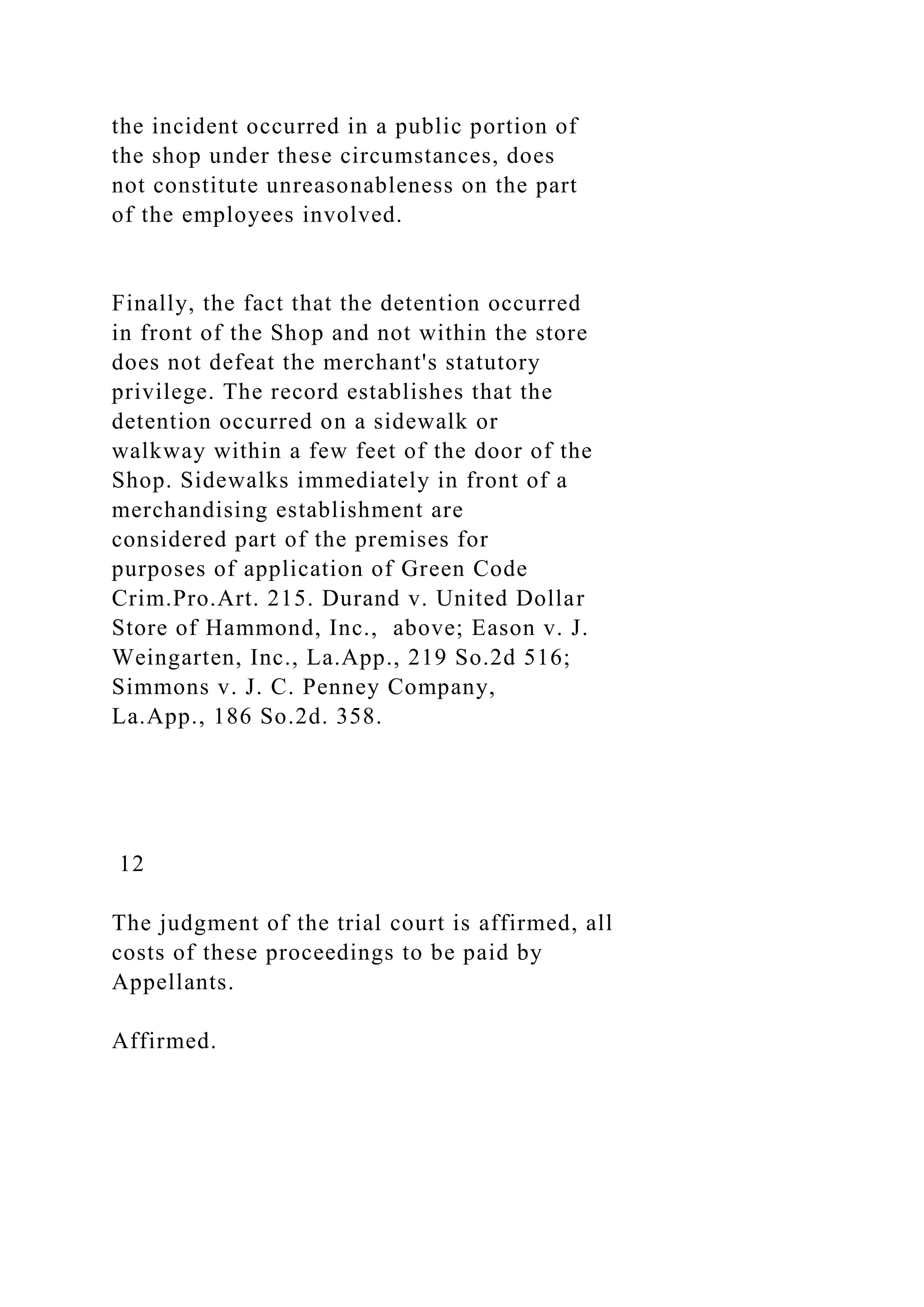 the incident occurred in a public portion of
the shop under these circumstances, does
not constitute unreasonableness on the part
of the employees involved.
Finally, the fact that the detention occurred
in front of the Shop and not within the store
does not defeat the merchant's statutory
privilege. The record establishes that the
detention occurred on a sidewalk or
walkway within a few feet of the door of the
Shop. Sidewalks immediately in front of a
merchandising establishment are
considered part of the premises for
purposes of application of Green Code
Crim.Pro.Art. 215. Durand v. United Dollar
Store of Hammond, Inc., above; Eason v. J.
Weingarten, Inc., La.App., 219 So.2d 516;
Simmons v. J. C. Penney Company,
La.App., 186 So.2d. 358.
12
The judgment of the trial court is affirmed, all
costs of these proceedings to be paid by
Appellants.
Affirmed.
 