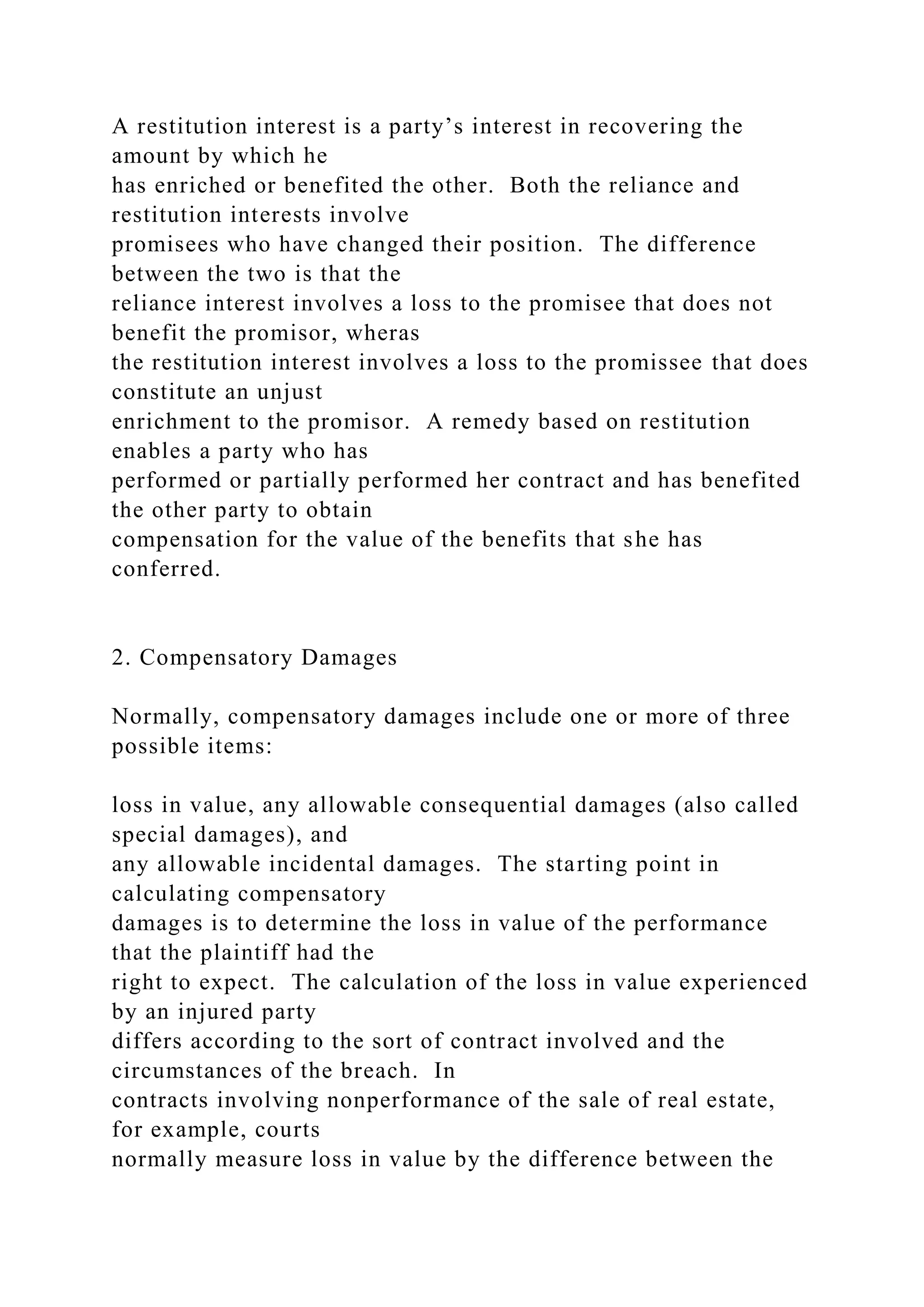 A restitution interest is a party’s interest in recovering the
amount by which he
has enriched or benefited the other. Both the reliance and
restitution interests involve
promisees who have changed their position. The difference
between the two is that the
reliance interest involves a loss to the promisee that does not
benefit the promisor, wheras
the restitution interest involves a loss to the promissee that does
constitute an unjust
enrichment to the promisor. A remedy based on restitution
enables a party who has
performed or partially performed her contract and has benefited
the other party to obtain
compensation for the value of the benefits that she has
conferred.
2. Compensatory Damages
Normally, compensatory damages include one or more of three
possible items:
loss in value, any allowable consequential damages (also called
special damages), and
any allowable incidental damages. The starting point in
calculating compensatory
damages is to determine the loss in value of the performance
that the plaintiff had the
right to expect. The calculation of the loss in value experienced
by an injured party
differs according to the sort of contract involved and the
circumstances of the breach. In
contracts involving nonperformance of the sale of real estate,
for example, courts
normally measure loss in value by the difference between the
 
