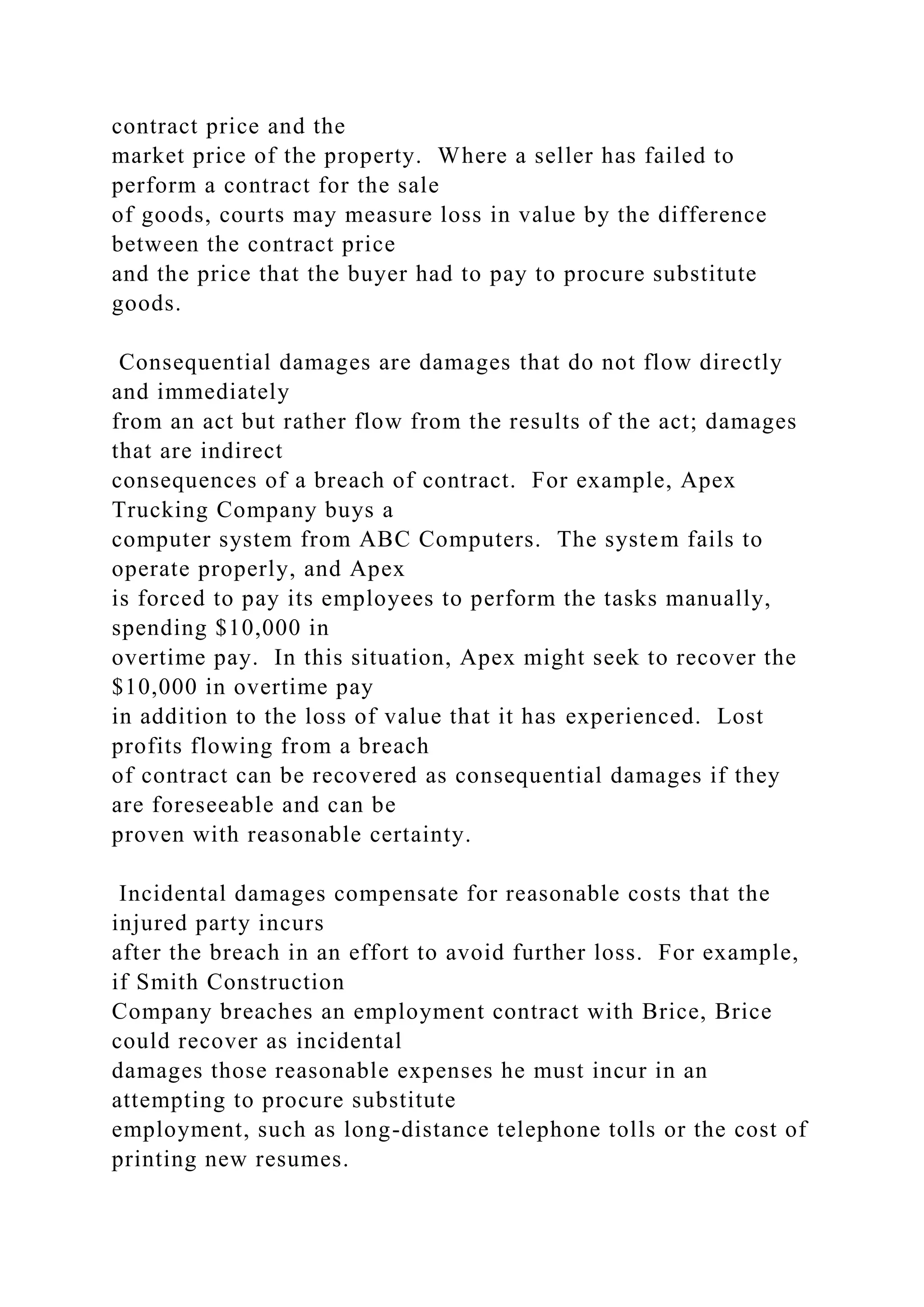 contract price and the
market price of the property. Where a seller has failed to
perform a contract for the sale
of goods, courts may measure loss in value by the difference
between the contract price
and the price that the buyer had to pay to procure substitute
goods.
Consequential damages are damages that do not flow directly
and immediately
from an act but rather flow from the results of the act; damages
that are indirect
consequences of a breach of contract. For example, Apex
Trucking Company buys a
computer system from ABC Computers. The system fails to
operate properly, and Apex
is forced to pay its employees to perform the tasks manually,
spending $10,000 in
overtime pay. In this situation, Apex might seek to recover the
$10,000 in overtime pay
in addition to the loss of value that it has experienced. Lost
profits flowing from a breach
of contract can be recovered as consequential damages if they
are foreseeable and can be
proven with reasonable certainty.
Incidental damages compensate for reasonable costs that the
injured party incurs
after the breach in an effort to avoid further loss. For example,
if Smith Construction
Company breaches an employment contract with Brice, Brice
could recover as incidental
damages those reasonable expenses he must incur in an
attempting to procure substitute
employment, such as long-distance telephone tolls or the cost of
printing new resumes.
 