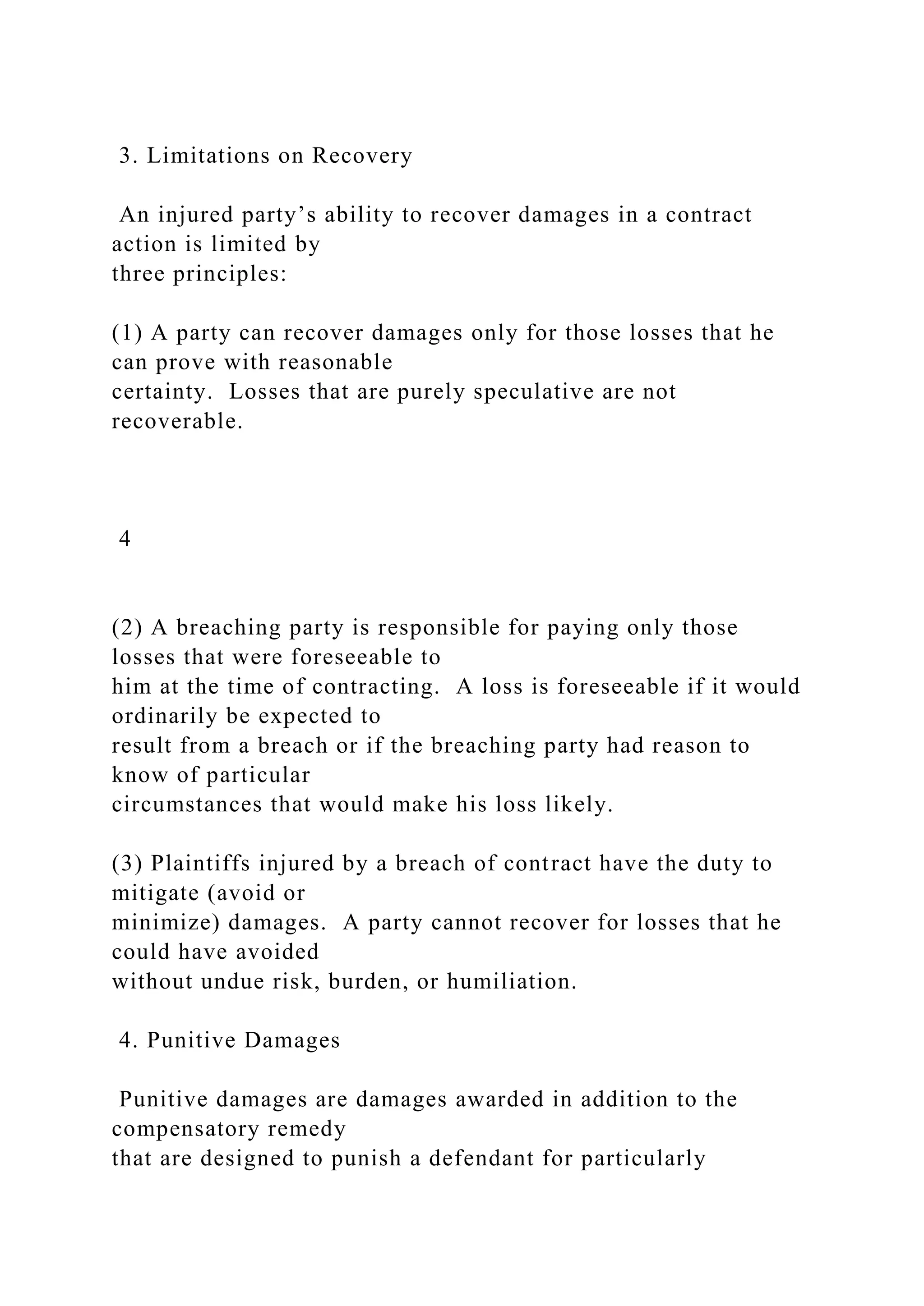 3. Limitations on Recovery
An injured party’s ability to recover damages in a contract
action is limited by
three principles:
(1) A party can recover damages only for those losses that he
can prove with reasonable
certainty. Losses that are purely speculative are not
recoverable.
4
(2) A breaching party is responsible for paying only those
losses that were foreseeable to
him at the time of contracting. A loss is foreseeable if it would
ordinarily be expected to
result from a breach or if the breaching party had reason to
know of particular
circumstances that would make his loss likely.
(3) Plaintiffs injured by a breach of contract have the duty to
mitigate (avoid or
minimize) damages. A party cannot recover for losses that he
could have avoided
without undue risk, burden, or humiliation.
4. Punitive Damages
Punitive damages are damages awarded in addition to the
compensatory remedy
that are designed to punish a defendant for particularly
 