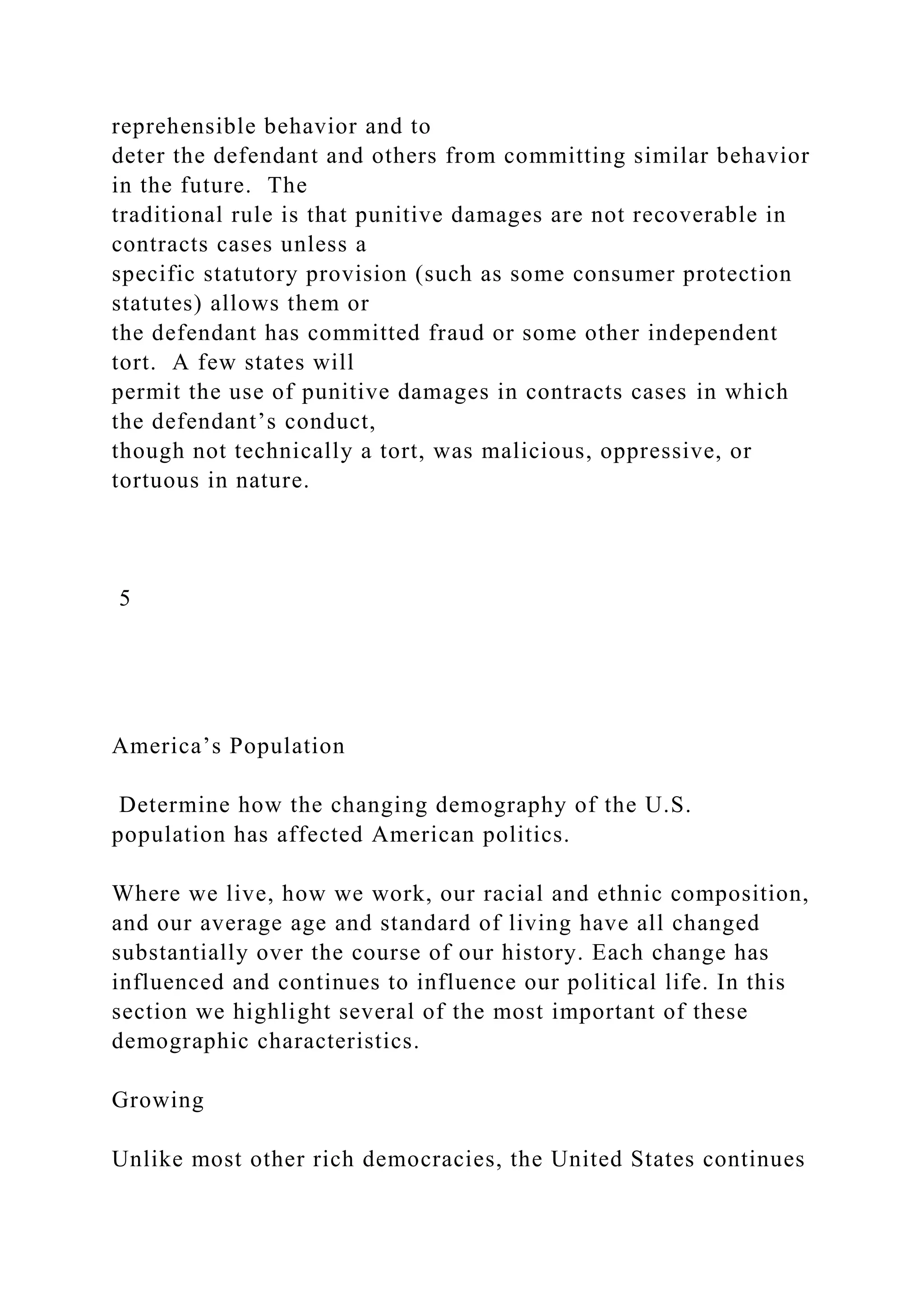 reprehensible behavior and to
deter the defendant and others from committing similar behavior
in the future. The
traditional rule is that punitive damages are not recoverable in
contracts cases unless a
specific statutory provision (such as some consumer protection
statutes) allows them or
the defendant has committed fraud or some other independent
tort. A few states will
permit the use of punitive damages in contracts cases in which
the defendant’s conduct,
though not technically a tort, was malicious, oppressive, or
tortuous in nature.
5
America’s Population
Determine how the changing demography of the U.S.
population has affected American politics.
Where we live, how we work, our racial and ethnic composition,
and our average age and standard of living have all changed
substantially over the course of our history. Each change has
influenced and continues to influence our political life. In this
section we highlight several of the most important of these
demographic characteristics.
Growing
Unlike most other rich democracies, the United States continues
 