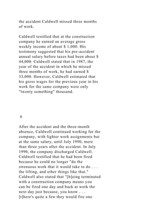 the accident Caldwell missed three months
of work.
Caldwell testified that at the construction
company he earned an average gross
weekly income of about $ 1,000. His
testimony suggested that his pre-accident
annual salary before taxes had been about $
44,000. Caldwell stated that in 1987, the
year of the accident in which he missed
three months of work, he had earned $
33,000. However, Caldwell estimated that
his gross wages for the previous year in his
work for the same company were only
"twenty something" thousand.
6
After the accident and the three-month
absence, Caldwell continued working for the
company, with lighter work assignments but
at the same salary, until July 1990, more
than three years after the accident. In July
1990, the company discharged Caldwell.
Caldwell testified that he had been fired
because he could no longer "do the
strenuous work that it would take to do . . .
the lifting, and other things like that."
Caldwell also stated that "[b]eing terminated
with a construction company means you
can be fired one day and back at work the
next day just because, you know . . .
[t]here's quite a few they would fire one
 
