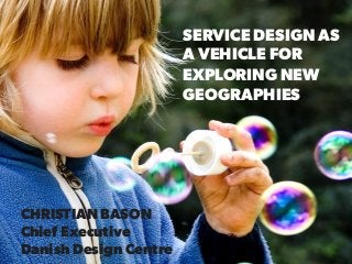 SERVICE DESIGN AS
A VEHICLE FOR
EXPLORING NEW
GEOGRAPHIES
CHRISTIAN BASON
Chief Executive
Danish Design Centre
 