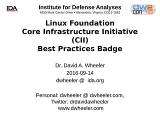 Institute for Defense Analyses
4850 Mark Center Drive 
Alexandria, Virginia 22311-1882
Linux Foundation
Core Infrastructure Initiative
(CII)
Best Practices Badge
Dr. David A. Wheeler
2016-09-14
dwheeler @ ida.org
Personal: dwheeler @ dwheeler.com,
Twitter: drdavidawheeler
www.dwheeler.com
 