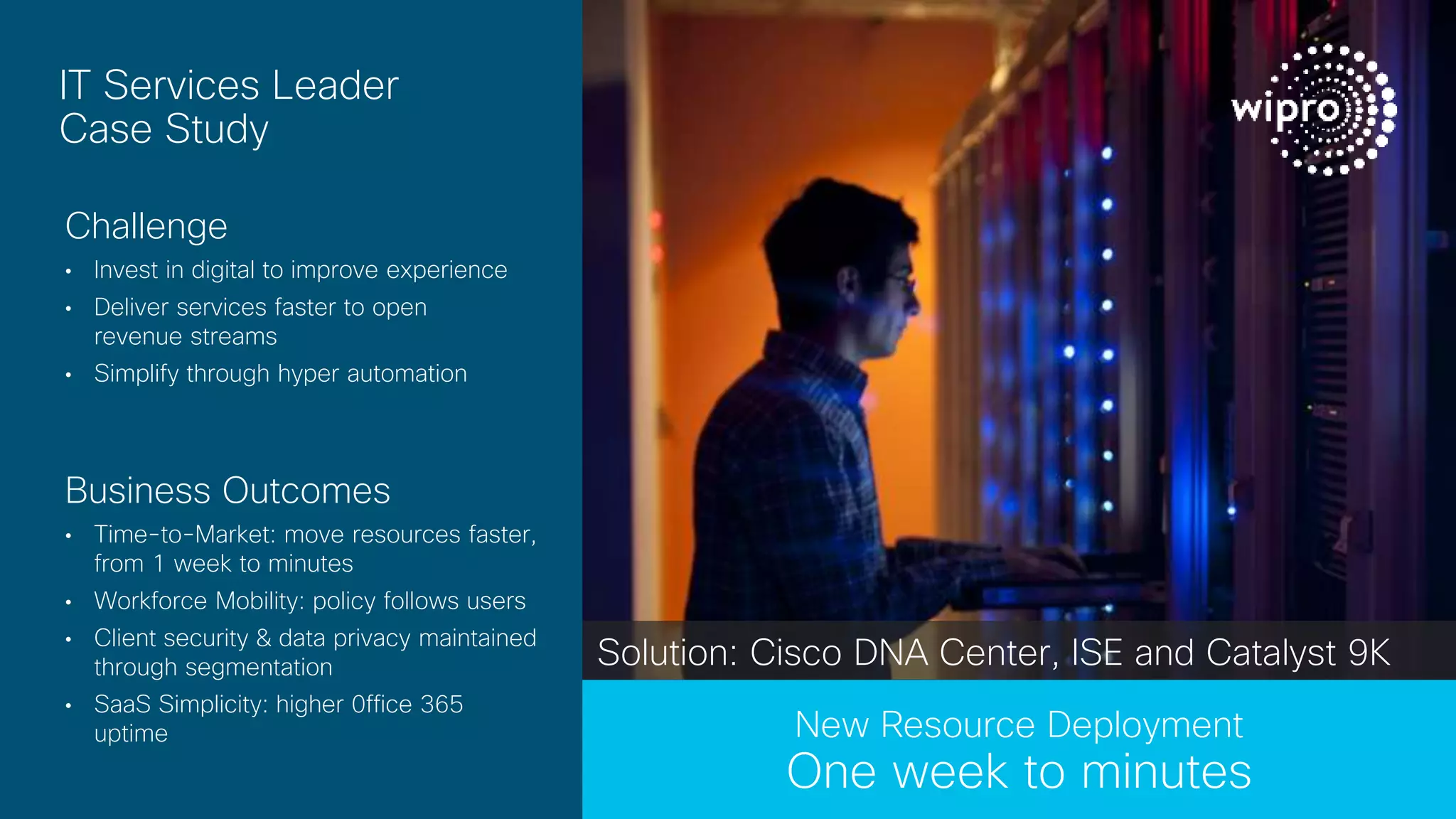 © 2017 Cisco and/or its affiliates. All rights reserved.
IT Services Leader
Case Study
Challenge
• Invest in digital to improve experience
• Deliver services faster to open
revenue streams
• Simplify through hyper automation
Business Outcomes
• Time-to-Market: move resources faster,
from 1 week to minutes
• Workforce Mobility: policy follows users
• Client security & data privacy maintained
through segmentation
• SaaS Simplicity: higher 0ffice 365
uptime New Resource Deployment
One week to minutes
Solution: Cisco DNA Center, ISE and Catalyst 9K
 
