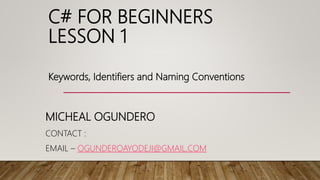 C# FOR BEGINNERS
LESSON 1
MICHEAL OGUNDERO
CONTACT :
EMAIL – OGUNDEROAYODEJI@GMAIL.COM
Keywords, Identifiers and Naming Conventions
 