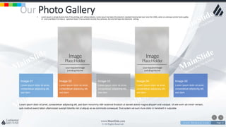 w w w . D o m a i n . c o m Page 13
www.MainSlide.com
© All Rights Reserved.
Confidential
Our Photo Gallery• Lorem Ipsum is simply dummy text of the printing and setting industry. Lorem Ipsum has been the industry's standard dummy text ever since the 1500s, when an unknown printer took a galley
of and scrambled it to make a specimen book. It has survived not only five centuries, but also the leap into electronic setting.
Lorem ipsum dolor sit amet, consectetuer adipiscing elit, sed diam nonummy nibh euismod tincidunt ut laoreet dolore magna aliquam erat volutpat. Ut wisi enim ad minim veniam,
quis nostrud exerci tation ullamcorper suscipit lobortis nisl ut aliquip ex ea commodo consequat. Duis autem vel eum iriure dolor in hendrerit in vulputate
Image 03
Lorem ipsum dolor sit amet,
consectetuer adipiscing elit,
sed diam
Image 02
Lorem ipsum dolor sit amet,
consectetuer adipiscing elit,
sed diam
Image 01
Lorem ipsum dolor sit amet,
consectetuer adipiscing elit,
sed diam
Image 04
Lorem ipsum dolor sit amet,
consectetuer adipiscing elit,
sed diam
Image 05
Lorem ipsum dolor sit amet,
consectetuer adipiscing elit,
sed diam
 