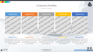 w w w . D o m a i n . c o m Page 14
www.MainSlide.com
© All Rights Reserved.
Confidential
5 Columns Portfolio
5Columns Portfolio
There are many variations of
the a passages lorem ipsum
available but the majority
have suffered
Keyword Here
Keyword Here
There are many variations of
the a passages lorem ipsum
available but the majority
have suffered
Keyword Here
Keyword Here
There are many variations of
the a passages lorem ipsum
available but the majority
have suffered
Keyword Here
Keyword Here
There are many variations of
the a passages lorem ipsum
available but the majority
have suffered
Keyword Here
Keyword Here
There are many variations of
the a passages lorem ipsum
available but the majority
have suffered
Keyword Here
Keyword Here
 