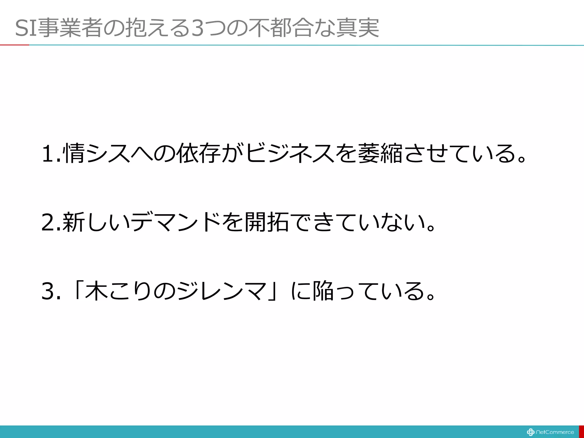 SI事業者の抱える3つの不都合な真実
1.情シスへの依存がビジネスを萎縮させている。
2.新しいデマンドを開拓できていない。
3.「木こりのジレンマ」に陥っている。
 
