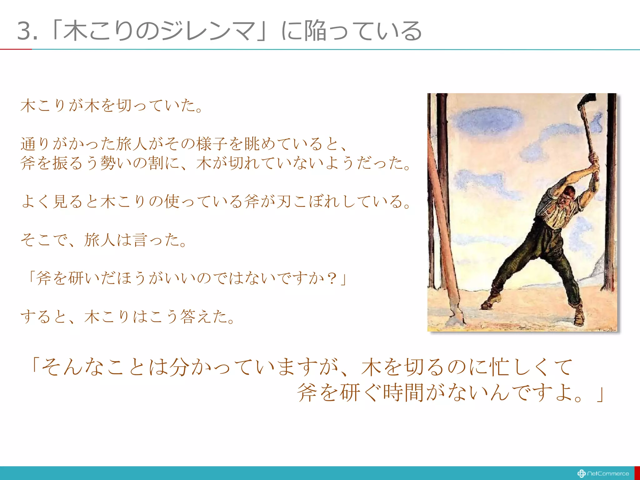 3.「木こりのジレンマ」に陥っている
木こりが木を切っていた。
通りがかった旅人がその様子を眺めていると、
斧を振るう勢いの割に、木が切れていないようだった。
よく見ると木こりの使っている斧が刃こぼれしている。
そこで、旅人は言った。
「斧を研いだほうがいいのではないですか？」
すると、木こりはこう答えた。
「そんなことは分かっていますが、木を切るのに忙しくて
斧を研ぐ時間がないんですよ。」
 