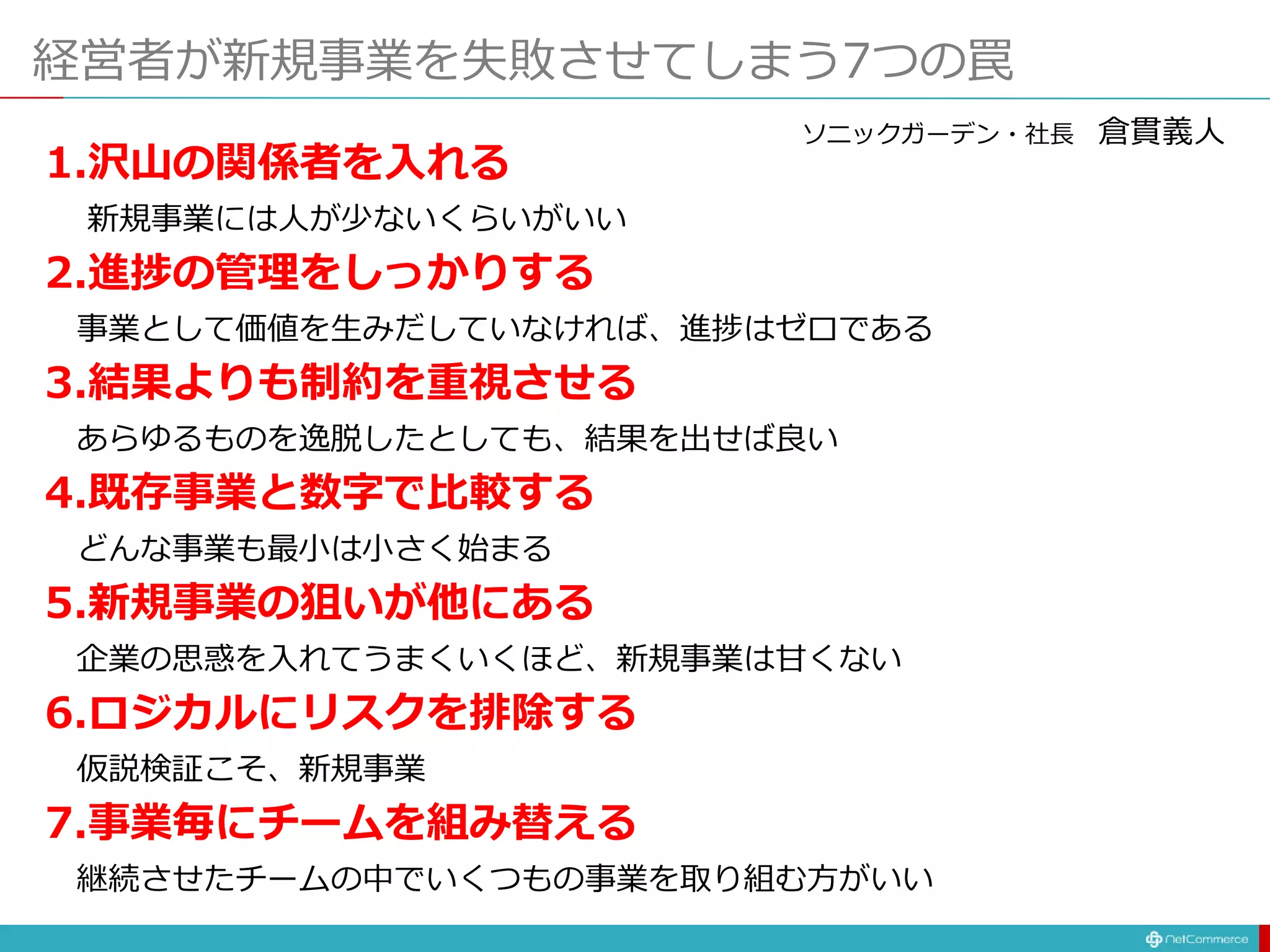 経営者が新規事業を失敗させてしまう7つの罠
1.沢山の関係者を入れる
新規事業には人が少ないくらいがいい
2.進捗の管理をしっかりする
事業として価値を生みだしていなければ、進捗はゼロである
3.結果よりも制約を重視させる
あらゆるものを逸脱したとしても、結果を出せば良い
4.既存事業と数字で比較する
どんな事業も最小は小さく始まる
5.新規事業の狙いが他にある
企業の思惑を入れてうまくいくほど、新規事業は甘くない
6.ロジカルにリスクを排除する
仮説検証こそ、新規事業
7.事業毎にチームを組み替える
継続させたチームの中でいくつもの事業を取り組む方がいい
ソニックガーデン・社長 倉貫義人
 