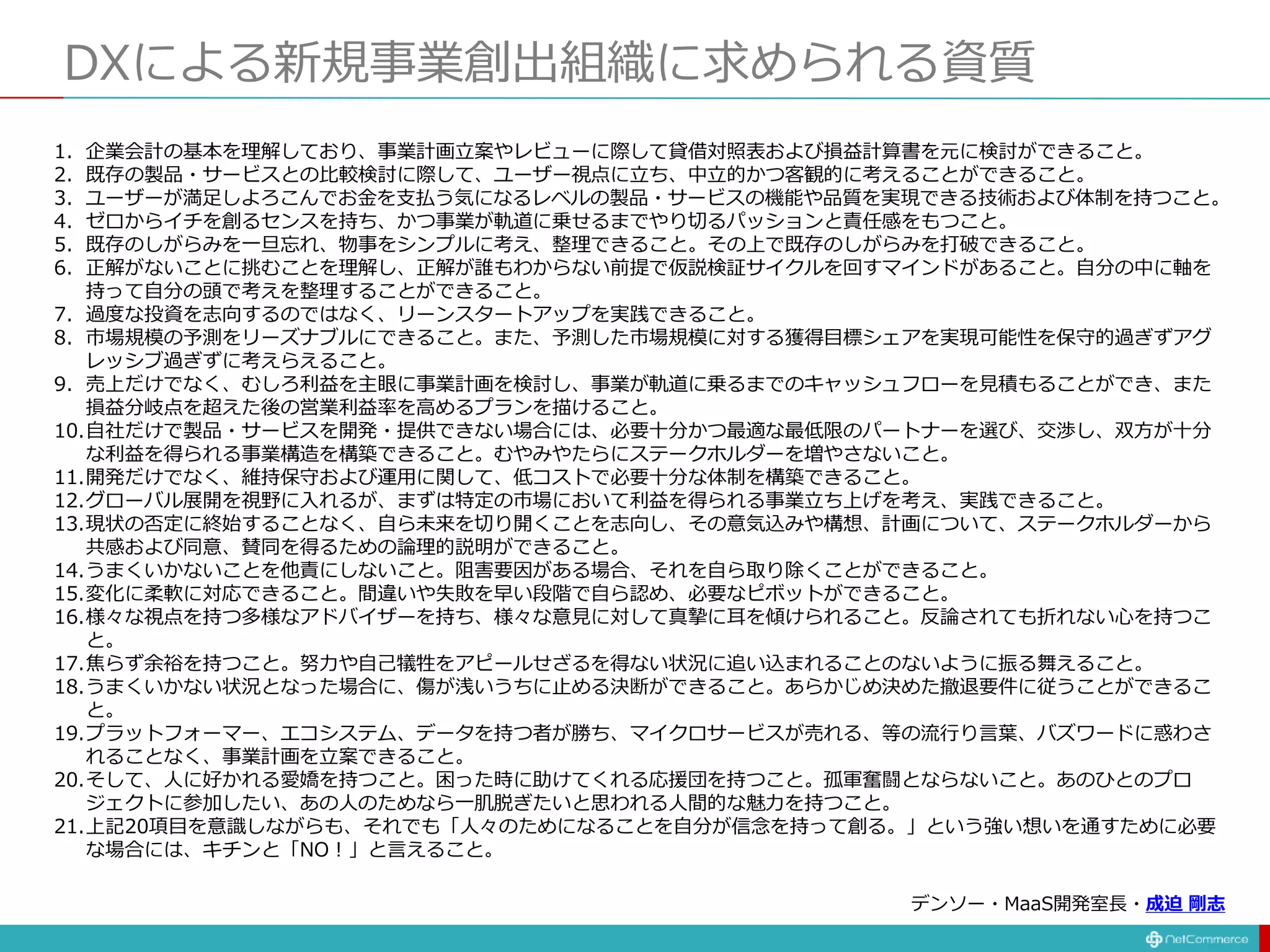 DXによる新規事業創出組織に求められる資質
1. 企業会計の基本を理解しており、事業計画立案やレビューに際して貸借対照表および損益計算書を元に検討ができること。
2. 既存の製品・サービスとの比較検討に際して、ユーザー視点に立ち、中立的かつ客観的に考えることができること。
3. ユーザーが満足しよろこんでお金を支払う気になるレベルの製品・サービスの機能や品質を実現できる技術および体制を持つこと。
4. ゼロからイチを創るセンスを持ち、かつ事業が軌道に乗せるまでやり切るパッションと責任感をもつこと。
5. 既存のしがらみを一旦忘れ、物事をシンプルに考え、整理できること。その上で既存のしがらみを打破できること。
6. 正解がないことに挑むことを理解し、正解が誰もわからない前提で仮説検証サイクルを回すマインドがあること。自分の中に軸を
持って自分の頭で考えを整理することができること。
7. 過度な投資を志向するのではなく、リーンスタートアップを実践できること。
8. 市場規模の予測をリーズナブルにできること。また、予測した市場規模に対する獲得目標シェアを実現可能性を保守的過ぎずアグ
レッシブ過ぎずに考えらえること。
9. 売上だけでなく、むしろ利益を主眼に事業計画を検討し、事業が軌道に乗るまでのキャッシュフローを見積もることができ、また
損益分岐点を超えた後の営業利益率を高めるプランを描けること。
10.自社だけで製品・サービスを開発・提供できない場合には、必要十分かつ最適な最低限のパートナーを選び、交渉し、双方が十分
な利益を得られる事業構造を構築できること。むやみやたらにステークホルダーを増やさないこと。
11.開発だけでなく、維持保守および運用に関して、低コストで必要十分な体制を構築できること。
12.グローバル展開を視野に入れるが、まずは特定の市場において利益を得られる事業立ち上げを考え、実践できること。
13.現状の否定に終始することなく、自ら未来を切り開くことを志向し、その意気込みや構想、計画について、ステークホルダーから
共感および同意、賛同を得るための論理的説明ができること。
14.うまくいかないことを他責にしないこと。阻害要因がある場合、それを自ら取り除くことができること。
15.変化に柔軟に対応できること。間違いや失敗を早い段階で自ら認め、必要なピボットができること。
16.様々な視点を持つ多様なアドバイザーを持ち、様々な意見に対して真摯に耳を傾けられること。反論されても折れない心を持つこ
と。
17.焦らず余裕を持つこと。努力や自己犠牲をアピールせざるを得ない状況に追い込まれることのないように振る舞えること。
18.うまくいかない状況となった場合に、傷が浅いうちに止める決断ができること。あらかじめ決めた撤退要件に従うことができるこ
と。
19.プラットフォーマー、エコシステム、データを持つ者が勝ち、マイクロサービスが売れる、等の流行り言葉、バズワードに惑わさ
れることなく、事業計画を立案できること。
20.そして、人に好かれる愛嬌を持つこと。困った時に助けてくれる応援団を持つこと。孤軍奮闘とならないこと。あのひとのプロ
ジェクトに参加したい、あの人のためなら一肌脱ぎたいと思われる人間的な魅力を持つこと。
21.上記20項目を意識しながらも、それでも「人々のためになることを自分が信念を持って創る。」という強い想いを通すために必要
な場合には、キチンと「NO！」と言えること。
デンソー・MaaS開発室長・成迫 剛志
 